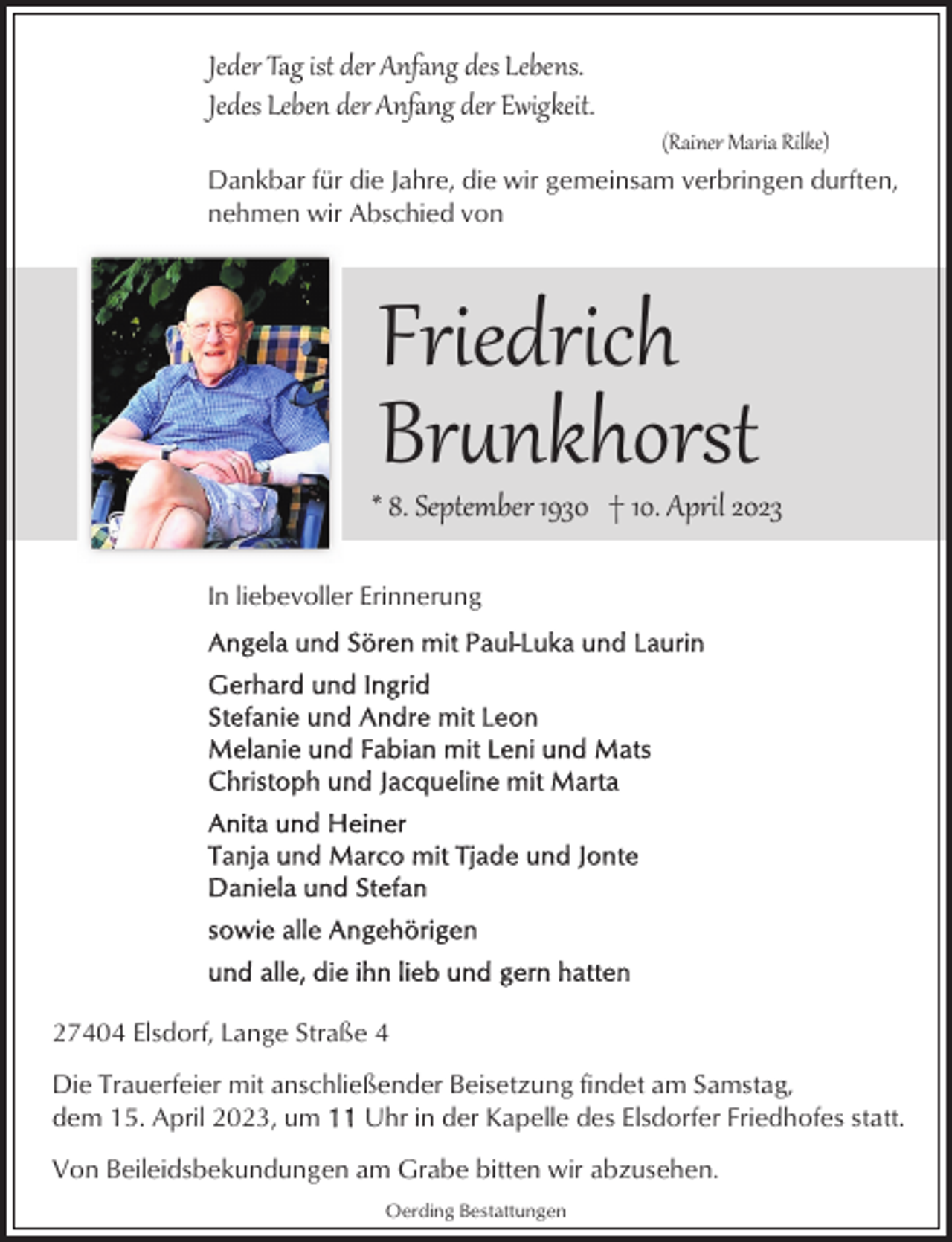 <p>Jeder Tag ist der Anfang des Lebens.<br />Jedes Leben der Anfang der Ewigkeit.</p><p>(Rainer Maria Rilke)</p><p>Dankbar für die Jahre, die wir gemeinsam verbringen durften,<br />nehmen wir Abschied von</p><p>Friedrich<br />Br�nkhorst</p><p>* 8. September 1930 † 10. April 2023<br />In liebevoller Erinnerung</p><p>27404 Elsdorf, Lange Straße 4<br />Die Trauerfeier mit anschließender Beisetzung findet am Samstag,<br />dem 15. April 2023, um<br />Uhr in der Kapelle des Elsdorfer Friedhofes statt.<br />Von Beileidsbekundungen am Grabe bitten wir abzusehen.<br />Oerding Bestattungen</p>