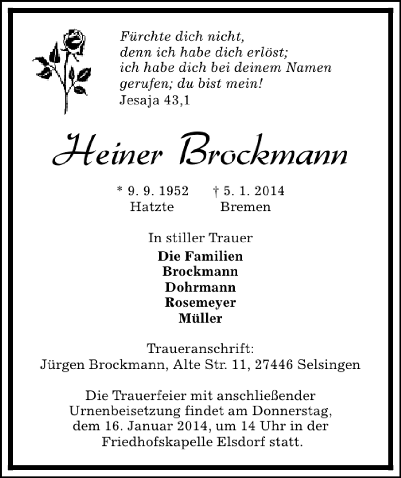 <p>Fürchte dich nicht,<br />denn ich habe dich erlöst;<br />ich habe dich bei deinem Namen<br />gerufen; du bist mein!<br />Jesaja 43,1</p><p>Heiner Brockmann<br />* 9. 9. 1952<br />Hatzte</p><p>† 5. 1. 2014<br />Bremen</p><p>In stiller Trauer<br />Die Familien<br />Brockmann<br />Dohrmann<br />Rosemeyer<br />Müller<br />Traueranschrift:<br />Jürgen Brockmann, Alte Str. 11, 27446 Selsingen<br />Die Trauerfeier mit anschließender<br />Urnenbeisetzung findet am Donnerstag,<br />dem 16. Januar 2014, um 14 Uhr in der<br />Friedhofskapelle Elsdorf statt.</p>