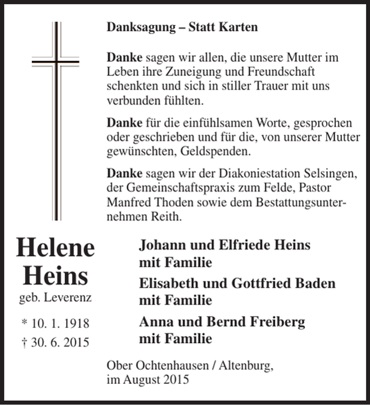 <p>Danksagung – Statt Karten<br />Danke sagen wir allen, die unsere Mutter im<br />Leben ihre Zuneigung und Freundschaft<br />schenkten und sich in stiller Trauer mit uns<br />verbunden fühlten.<br />Danke für die einfühlsamen Worte, gesprochen<br />oder geschrieben und für die, von unserer Mutter<br />gewünschten, Geldspenden.<br />Danke sagen wir der Diakoniestation Selsingen,<br />der Gemeinschaftspraxis zum Felde, Pastor<br />Manfred Thoden sowie dem Bestattungsunternehmen Reith.</p><p>Helene<br />Heins<br />geb. Leverenz<br />* 10. 1. 1918<br />† 30. 6. 2015</p><p>Johann und Elfriede Heins<br />mit Familie<br />Elisabeth und Gottfried Baden<br />mit Familie<br />Anna und Bernd Freiberg<br />mit Familie<br />Ober Ochtenhausen / Altenburg,<br />im August 2015</p>