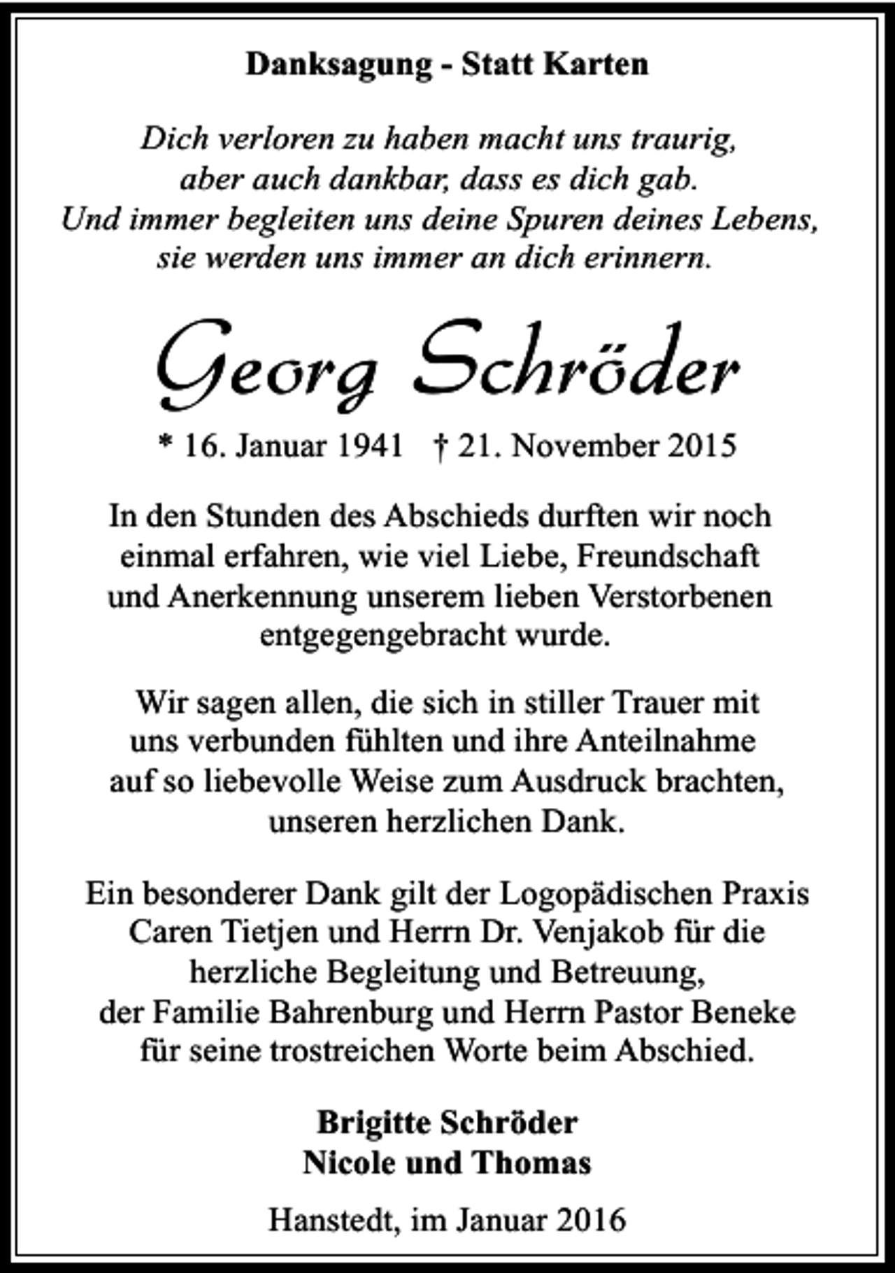 <p>Danksagung - Statt Karten<br />Dich verloren zu haben macht uns traurig,<br />aber auch dankbar, dass es dich gab.<br />Und immer begleiten uns deine Spuren deines Lebens,<br />sie werden uns immer an dich erinnern.</p><p>Georg Schröder<br />* 16. Januar 1941 † 21. November 2015</p><p>In den Stunden des Abschieds durften wir noch<br />einmal erfahren, wie viel Liebe, Freundschaft<br />und Anerkennung unserem lieben Verstorbenen<br />entgegengebracht wurde.<br />Wir sagen allen, die sich in stiller Trauer mit<br />uns verbunden fühlten und ihre Anteilnahme<br />auf so liebevolle Weise zum Ausdruck brachten,<br />unseren herzlichen Dank.<br />Ein besonderer Dank gilt der Logopädischen Praxis<br />Caren Tietjen und Herrn Dr. Venjakob für die<br />herzliche Begleitung und Betreuung,<br />der Familie Bahrenburg und Herrn Pastor Beneke<br />für seine trostreichen Worte beim Abschied.<br />Brigitte Schröder<br />Nicole und Thomas<br />Hanstedt, im Januar 2016</p>