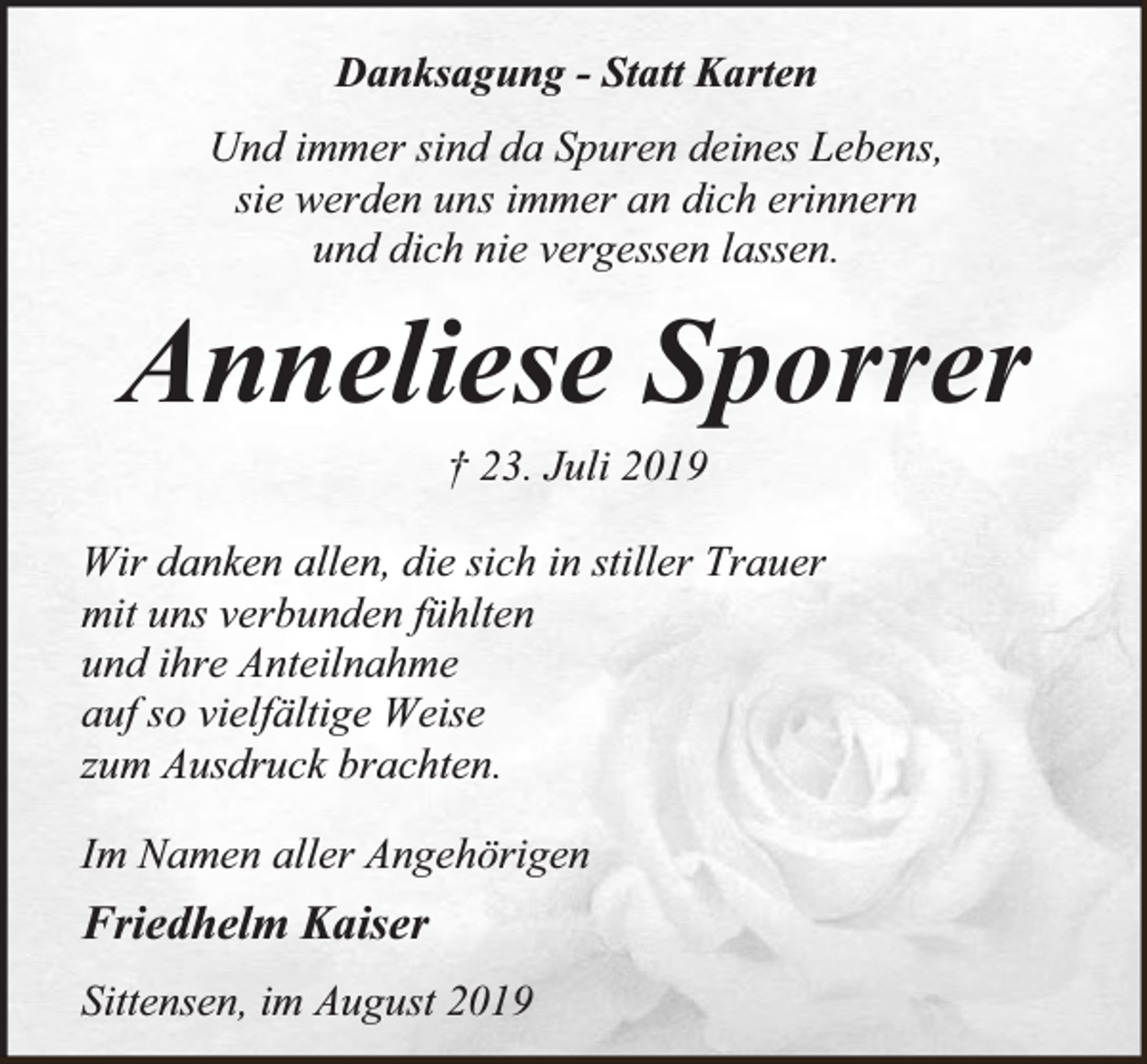 <p>Danksagung - Statt Karten<br />Und immer sind da Spuren deines Lebens,<br />sie werden uns immer an dich erinnern<br />und dich nie vergessen lassen.</p><p>Anneliese Sporrer<br />† 23. Juli 2019</p><p>Wir danken allen, die sich in stiller Trauer<br />mit uns verbunden fühlten<br />und ihre Anteilnahme<br />auf so vielfältige Weise<br />zum Ausdruck brachten.<br />Im Namen aller Angehörigen</p><p>Friedhelm Kaiser<br />Sittensen, im August 2019</p>