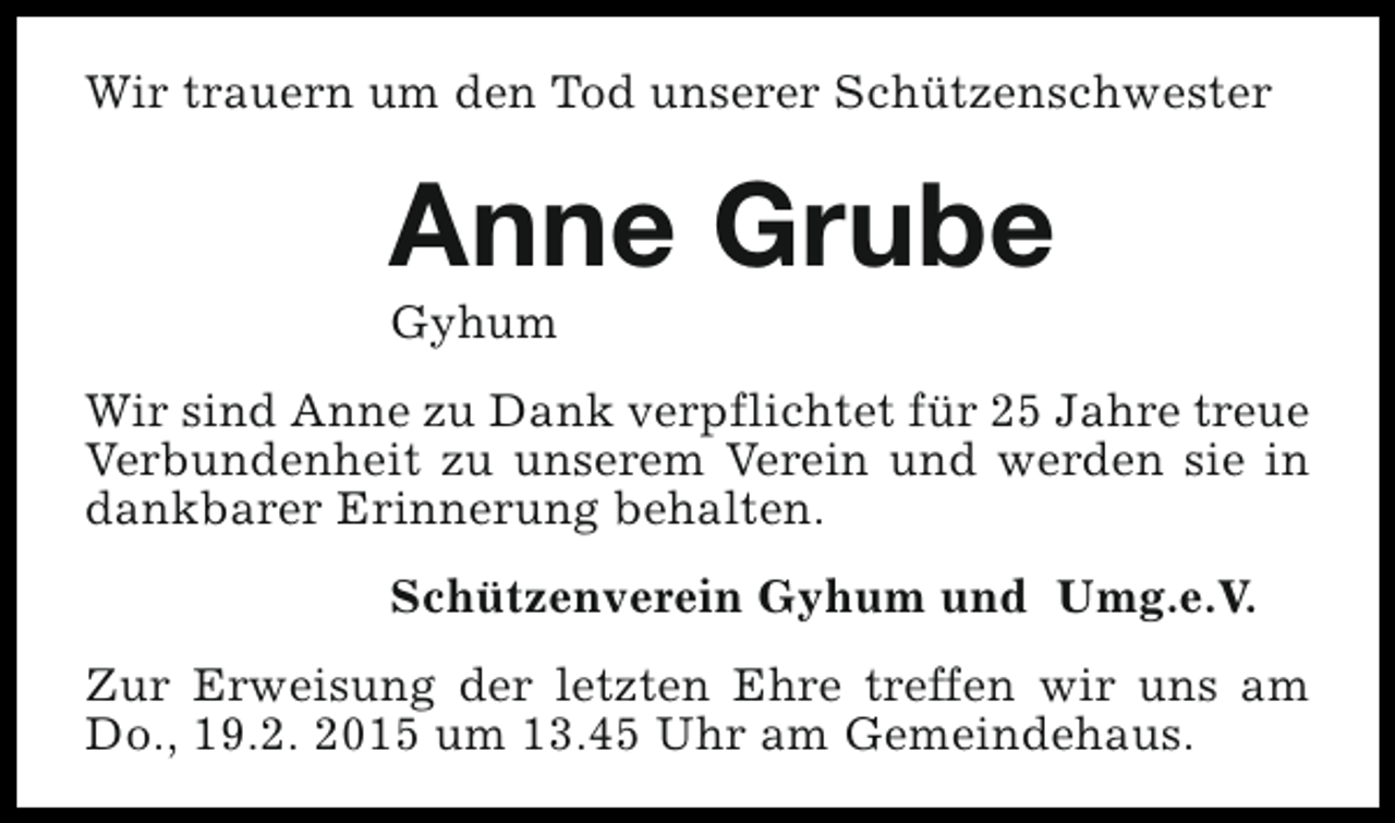 <p>Wir trauern um den Tod unserer Schützenschwester</p><p>Anne Grube<br />Gyhum</p><p>Wir sind Anne zu Dank verpflichtet für 25 Jahre treue<br />Verbundenheit zu unserem Verein und werden sie in<br />dankbarer Erinnerung behalten.<br />Schützenverein Gyhum und Umg.e.V.<br />Zur Erweisung der letzten Ehre treffen wir uns am<br />Do., 19.2. 2015 um 13.45 Uhr am Gemeindehaus.</p>