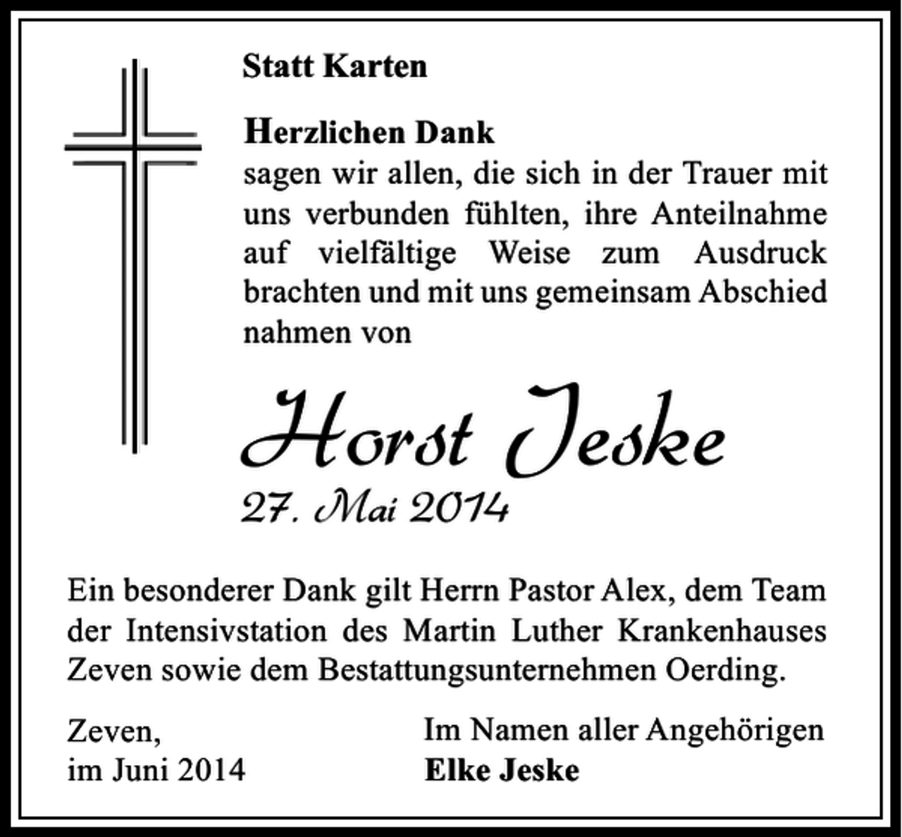 <p>Statt Karten</p><p>Herzlichen Dank</p><p>sagen wir allen, die sich in der Trauer mit<br />uns verbunden fühlten, ihre Anteilnahme<br />auf vielfältige Weise zum Ausdruck<br />brachten und mit uns gemeinsam Abschied<br />nahmen von</p><p>Horst Jeske<br />27. Mai 2014</p><p>Ein besonderer Dank gilt Herrn Pastor Alex, dem Team<br />der Intensivstation des Martin Luther Krankenhauses<br />Zeven sowie dem Bestattungsunternehmen Oerding.<br />Zeven,<br />im Juni 2014</p><p>Im Namen aller Angehörigen<br />Elke Jeske</p>