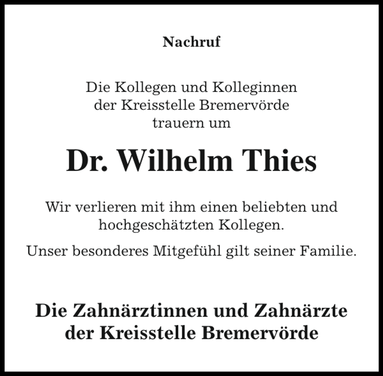 <p>Nachruf<br />Die Kollegen und Kolleginnen<br />der Kreisstelle Bremervörde<br />trauern um</p><p>Dr. Wilhelm Thies<br />Wir verlieren mit ihm einen beliebten und<br />hochgeschätzten Kollegen.<br />Unser besonderes Mitgefühl gilt seiner Familie.</p><p>Die Zahnärztinnen und Zahnärzte<br />der Kreisstelle Bremervörde</p>