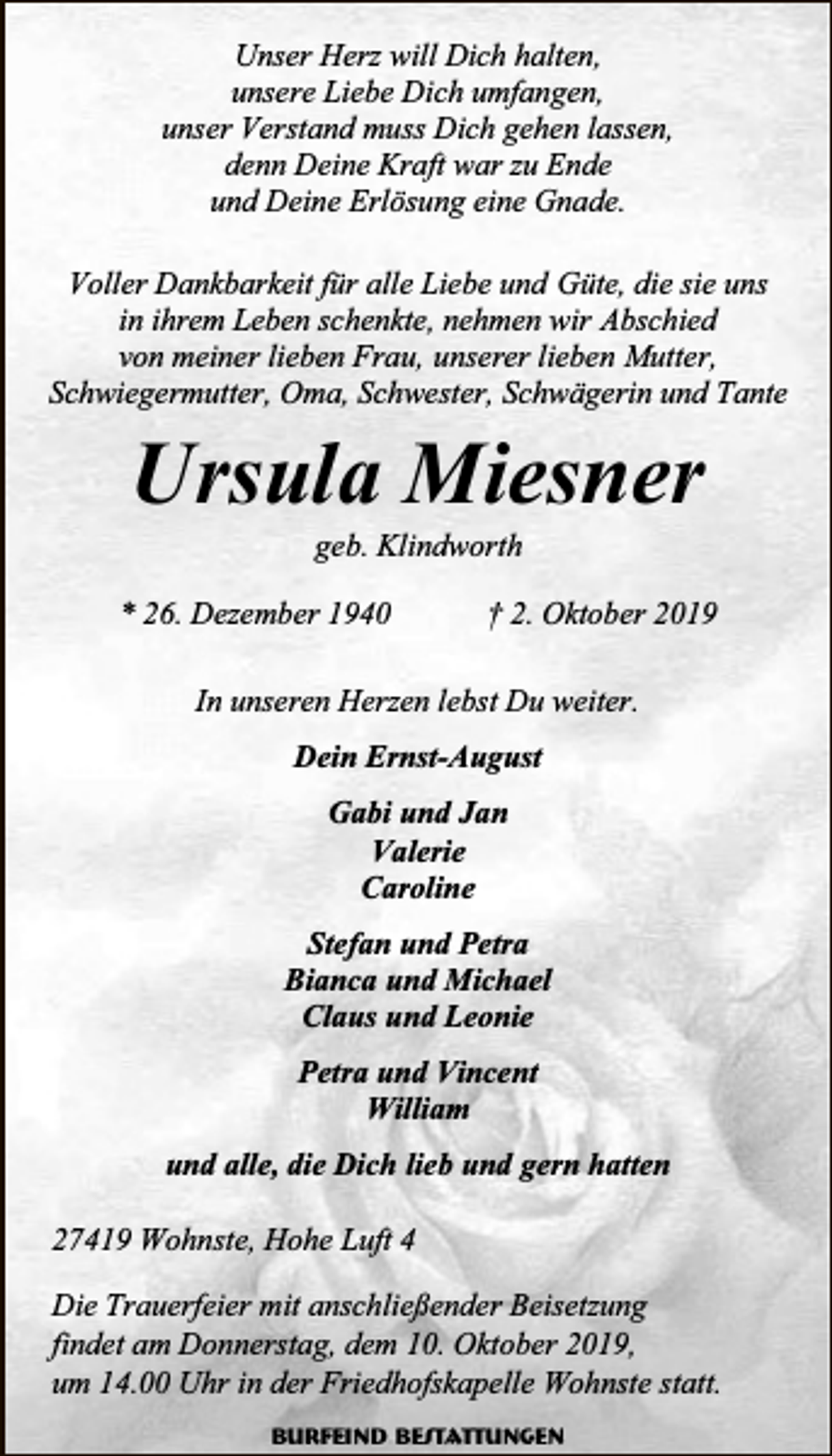 <p>Unser Herz will Dich halten,<br />unsere Liebe Dich umfangen,<br />unser Verstand muss Dich gehen lassen,<br />denn Deine Kraft war zu Ende<br />und Deine Erlösung eine Gnade.<br />Voller Dankbarkeit für alle Liebe und Güte, die sie uns<br />in ihrem Leben schenkte, nehmen wir Abschied<br />von meiner lieben Frau, unserer lieben Mutter,<br />Schwiegermutter, Oma, Schwester, Schwägerin und Tante</p><p>Ursula Miesner<br />geb. Klindworth</p><p>* 26. Dezember 1940</p><p>† 2. Oktober 2019</p><p>In unseren Herzen lebst Du weiter.<br />Dein Ernst-August<br />Gabi und Jan<br />Valerie<br />Caroline<br />Stefan und Petra<br />Bianca und Michael<br />Claus und Leonie<br />Petra und Vincent<br />William<br />und alle, die Dich lieb und gern hatten<br />27419 Wohnste, Hohe Luft 4<br />Die Trauerfeier mit anschließender Beisetzung<br />findet am Donnerstag, dem 10. Oktober 2019,<br />um 14.00 Uhr in der Friedhofskapelle Wohnste statt.<br />Burfeind Bestattungen</p>