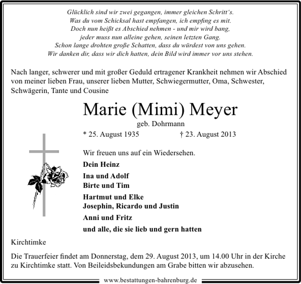 <p>Glücklich sind wir zwei gegangen, immer gleichen Schritt‘s.<br />Was du vom Schicksal hast empfangen, ich empﬁng es mit.<br />Doch nun heißt es Abschied nehmen - und mir wird bang,<br />jeder muss nun alleine gehen, seinen letzten Gang.<br />Schon lange drohten große Schatten, dass du würdest von uns gehen.<br />Wir danken dir, dass wir dich hatten, dein Bild wird immer vor uns stehen.</p><p>Nach langer, schwerer und mit großer Geduld ertragener Krankheit nehmen wir Abschied<br />von meiner lieben Frau, unserer lieben Mutter, Schwiegermutter, Oma, Schwester,<br />Schwägerin, Tante und Cousine</p><p>Marie (Mimi) Meyer<br />geb. Dohrmann<br />* 25. August 1935<br />† 23. August 2013<br />Wir freuen uns auf ein Wiedersehen.<br />Dein Heinz<br />Ina und Adolf<br />Birte und Tim<br />Hartmut und Elke<br />Josephin, Ricardo und Justin<br />Anni und Fritz<br />und alle, die sie lieb und gern hatten<br />Kirchtimke<br />Die Trauerfeier ﬁndet am Donnerstag, dem 29. August 2013, um 14.00 Uhr in der Kirche<br />zu Kirchtimke statt. Von Beileidsbekundungen am Grabe bitten wir abzusehen.<br />www.bestattungen-bahrenburg.de</p>