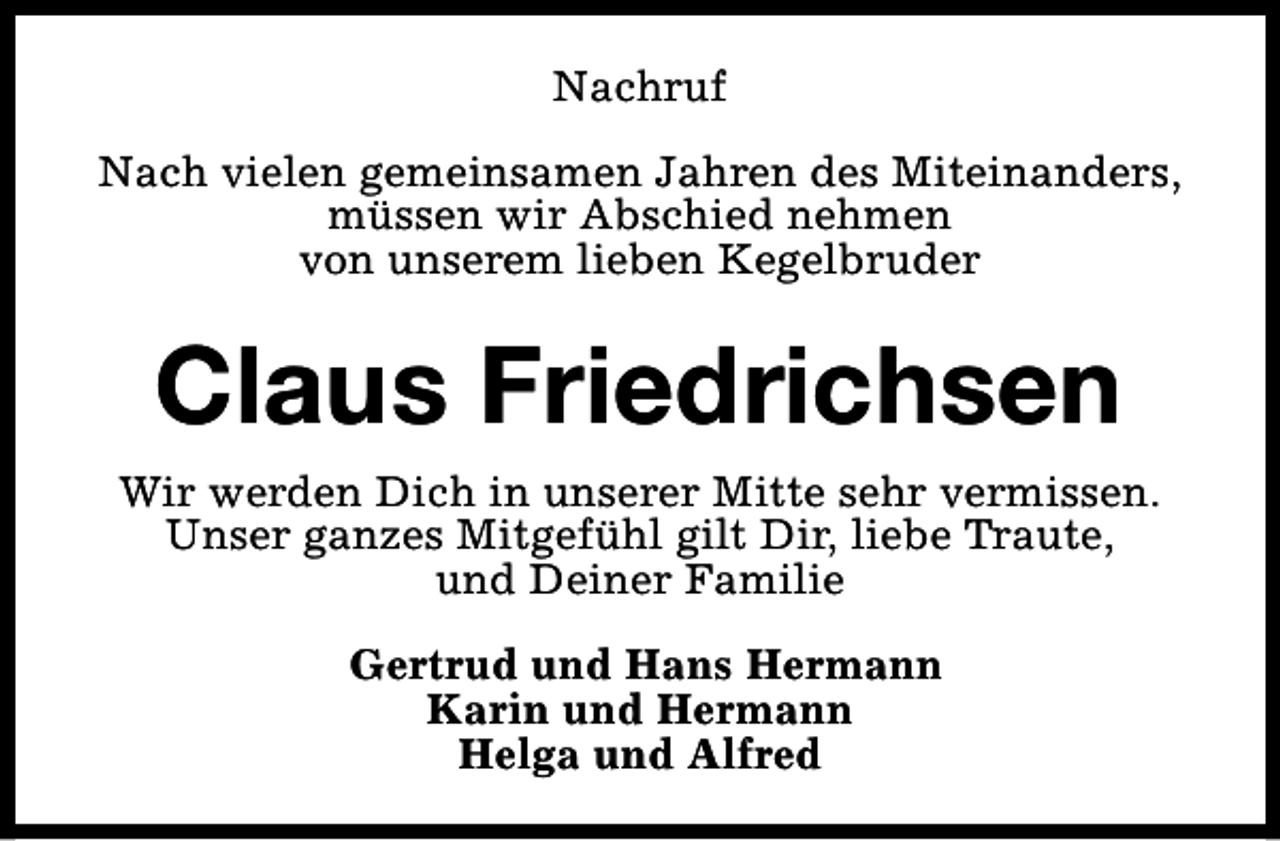<p>Nachruf<br />Nach vielen gemeinsamen Jahren des Miteinanders,<br />müssen wir Abschied nehmen<br />von unserem lieben Kegelbruder</p><p>Claus Friedrichsen<br />Wir werden Dich in unserer Mitte sehr vermissen.<br />Unser ganzes Mitgefühl gilt Dir, liebe Traute,<br />und Deiner Familie<br />Gertrud und Hans Hermann<br />Karin und Hermann<br />Helga und Alfred</p>