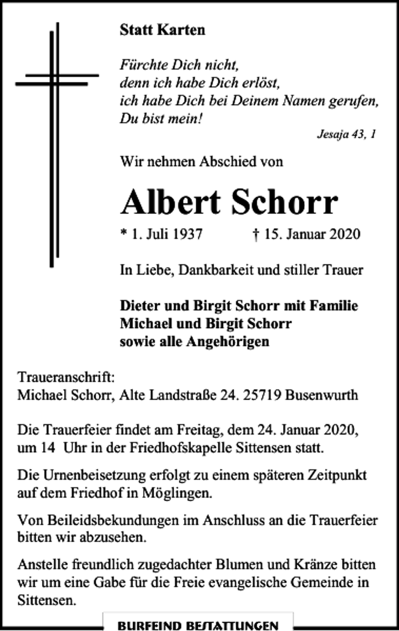 <p>Statt Karten<br />Fürchte Dich nicht,<br />denn ich habe Dich erlöst,<br />ich habe Dich bei Deinem Namen gerufen,<br />Du bist mein!<br />Jesaja 43, 1</p><p>Wir nehmen Abschied von</p><p>Albert Schorr</p><p>* 1. Juli 1937</p><p>† 15. Januar 2020</p><p>In Liebe, Dankbarkeit und stiller Trauer<br />Dieter und Birgit Schorr mit Familie<br />Michael und Birgit Schorr<br />sowie alle Angehörigen<br />Traueranschrift:<br />Michael Schorr, Alte Landstraße 24. 25719 Busenwurth<br />Die Trauerfeier findet am Freitag, dem 24. Januar 2020,<br />um 14 Uhr in der Friedhofskapelle Sittensen statt.<br />Die Urnenbeisetzung erfolgt zu einem späteren Zeitpunkt<br />auf dem Friedhof in Möglingen.<br />Von Beileidsbekundungen im Anschluss an die Trauerfeier<br />bitten wir abzusehen.<br />Anstelle freundlich zugedachter Blumen und Kränze bitten<br />wir um eine Gabe für die Freie evangelische Gemeinde in<br />Sittensen.<br />Burfeind Bestattungen</p>