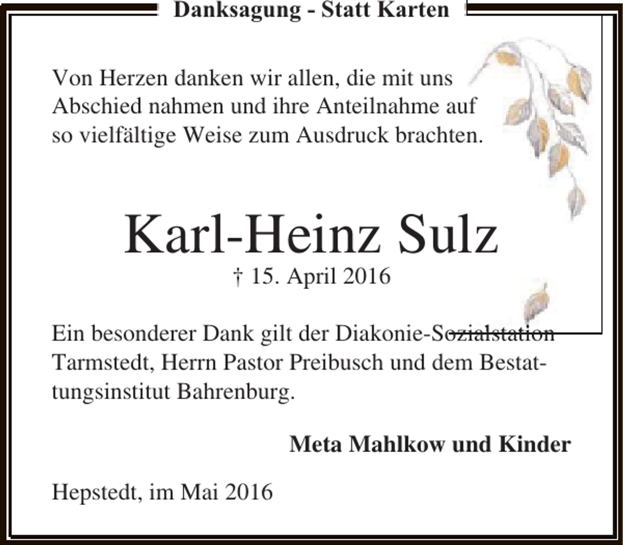 <p>Danksagung - Statt Karten<br />Von Herzen danken wir allen, die mit uns<br />Abschied nahmen und ihre Anteilnahme auf<br />so vielfältige Weise zum Ausdruck brachten.</p><p>Karl-Heinz Sulz<br />† 15. April 2016</p><p>l t<br />Ein besonderer Dank gilt der Diakonie-Sozialstation<br />Tarmstedt, Herrn Pastor Preibusch und dem Bestattungsinstitut Bahrenburg.<br />Meta Mahlkow und Kinder<br />Hepstedt, im Mai 2016</p>