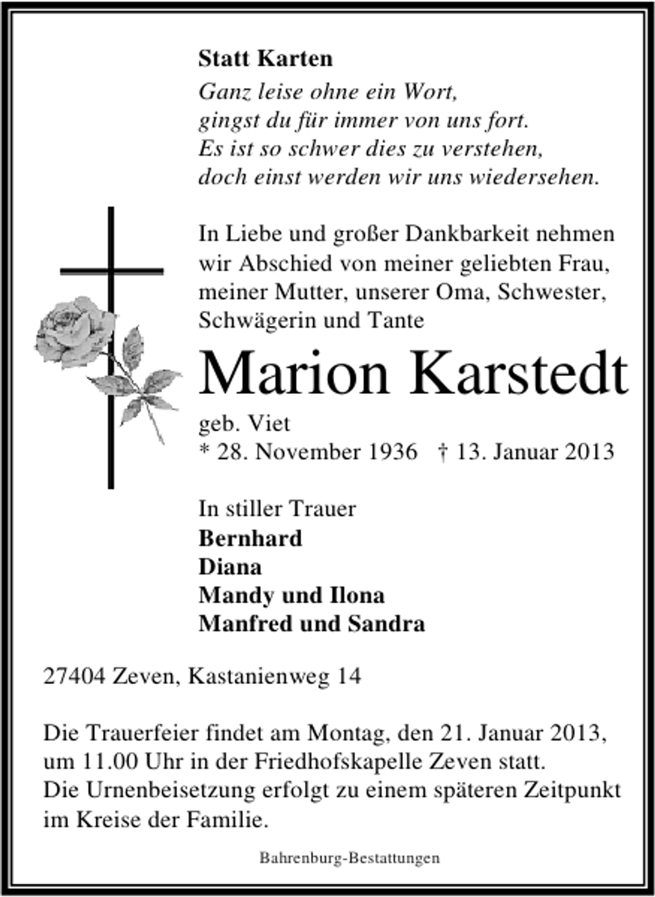 <p>Statt Karten<br />Ganz leise ohne ein Wort,<br />gingst du für immer von uns fort.<br />Es ist so schwer dies zu verstehen,<br />doch einst werden wir uns wiedersehen.<br />In Liebe und großer Dankbarkeit nehmen<br />wir Abschied von meiner geliebten Frau,<br />meiner Mutter, unserer Oma, Schwester,<br />Schwägerin und Tante</p><p>Marion Karstedt</p><p>geb. Viet<br />* 28. November 1936 † 13. Januar 2013<br />In stiller Trauer<br />Bernhard<br />Diana<br />Mandy und Ilona<br />Manfred und Sandra<br />27404 Zeven, Kastanienweg 14</p><p>Die Trauerfeier findet am Montag, den 21. Januar 2013,<br />um 11.00 Uhr in der Friedhofskapelle Zeven statt.<br />Die Urnenbeisetzung erfolgt zu einem späteren Zeitpunkt<br />im Kreise der Familie.<br />Bahrenburg-Bestattungen</p>