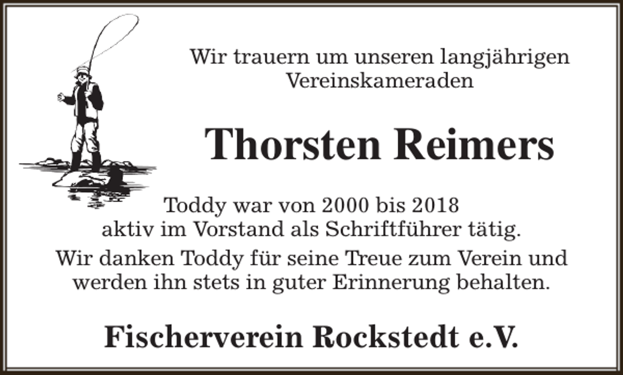 <p>Wir trauern um unseren langjährigen<br />Vereinskameraden</p><p>Thorsten Reimers<br />Toddy war von 2000 bis 2018<br />aktiv im Vorstand als Schriftführer tätig.<br />Wir danken Toddy für seine Treue zum Verein und<br />werden ihn stets in guter Erinnerung behalten.</p><p>Fischerverein Rockstedt e.V.</p>