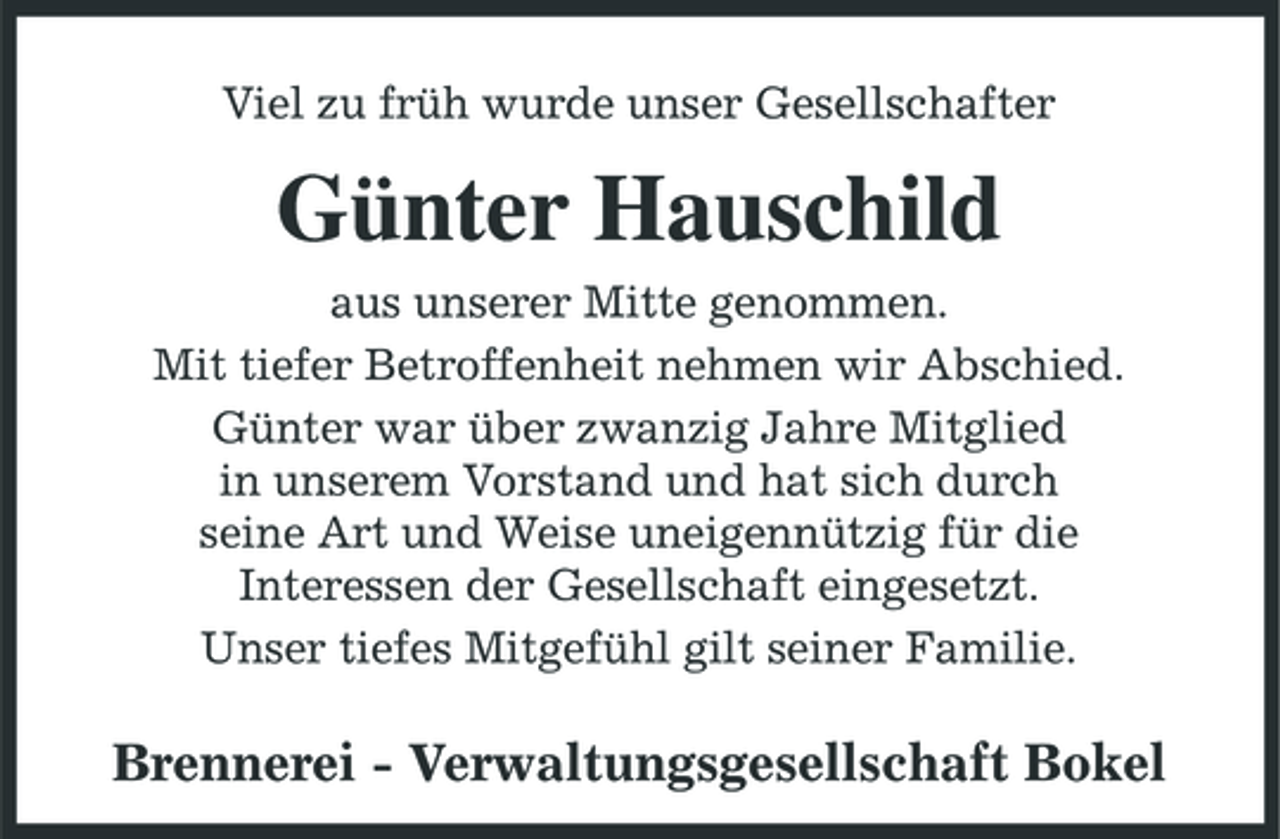 <p>Viel zu früh wurde unser Gesellschafter</p><p>Günter Hauschild<br />aus unserer Mitte genommen. Mit tiefer Betroffenheit nehmen wir Abschied. Günter war über zwanzig Jahre Mitglied in unserem Vorstand und hat sich durch seine Art und Weise uneigennützig für die Interessen der Gesellschaft eingesetzt. Unser tiefes Mitgefühl gilt seiner Familie.</p><p>Brennerei - Verwaltungsgesellschaft Bokel</p>