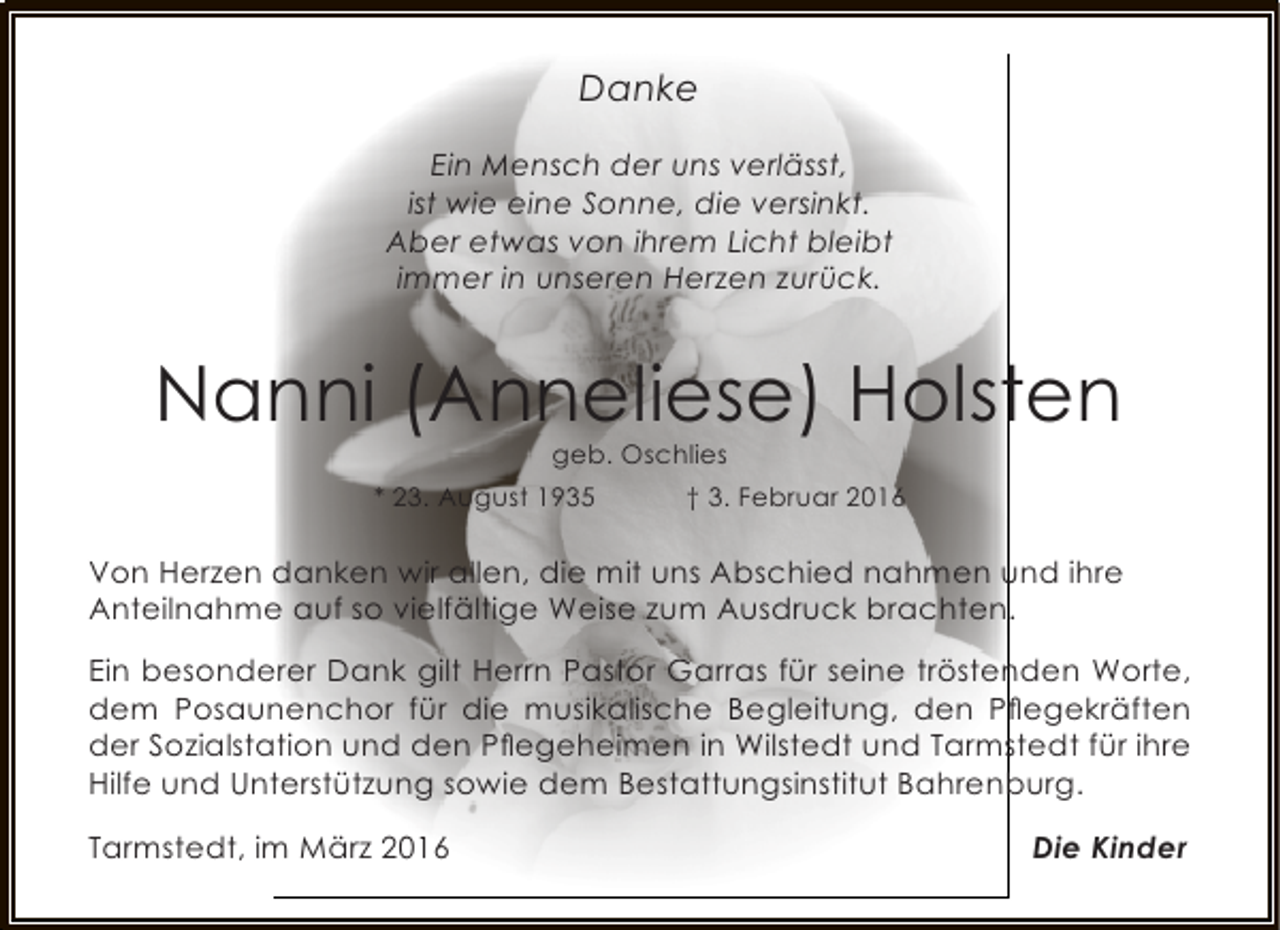 <p>Danke<br />Ein Mensch der uns verlässt,<br />ist wie eine Sonne, die versinkt.<br />Aber etwas von ihrem Licht bleibt<br />immer in unseren Herzen zurück.</p><p>Nanni (Anneliese) Holsten<br />geb. Oschlies</p><p>* 23. August 1935</p><p>† 3. Februar 2016</p><p>Von Herzen danken wir allen, die mit uns Abschied nahmen und ihre<br />Anteilnahme auf so vielfältige Weise zum Ausdruck brachten.<br />Ein besonderer Dank gilt Herrn Pastor Garras für seine tröstenden Worte,<br />dem Posaunenchor für die musikalische Begleitung, den Pﬂegekräften<br />der Sozialstation und den Pﬂegeheimen in Wilstedt und Tarmstedt für ihre<br />Hilfe und Unterstützung sowie dem Bestattungsinstitut Bahrenburg.<br />Tarmstedt, im März 2016</p><p>Die Kinder</p>
