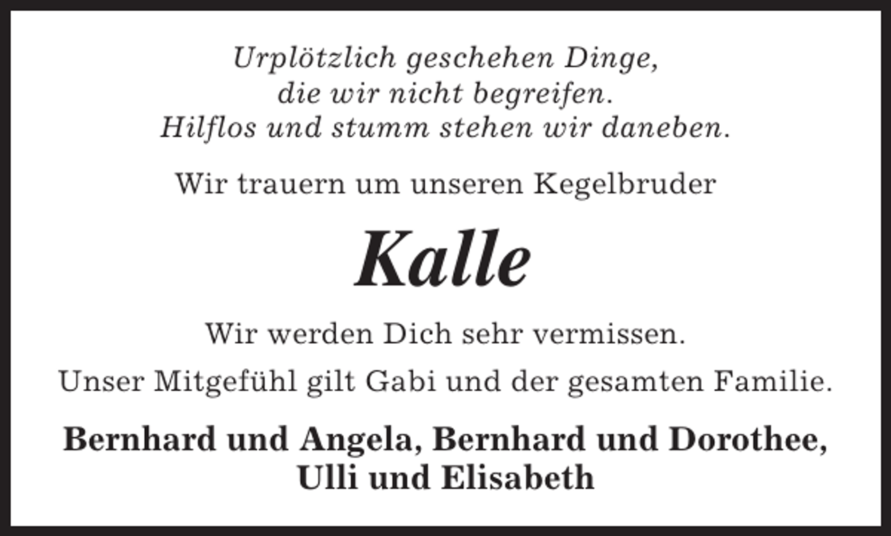 <p>Urplötzlich geschehen Dinge,<br />die wir nicht begreifen.<br />Hilflos und stumm stehen wir daneben.<br />Wir trauern um unseren Kegelbruder</p><p>Kalle</p><p>Wir werden Dich sehr vermissen.<br />Unser Mitgefühl gilt Gabi und der gesamten Familie.</p><p>Bernhard und Angela, Bernhard und Dorothee,<br />Ulli und Elisabeth</p>