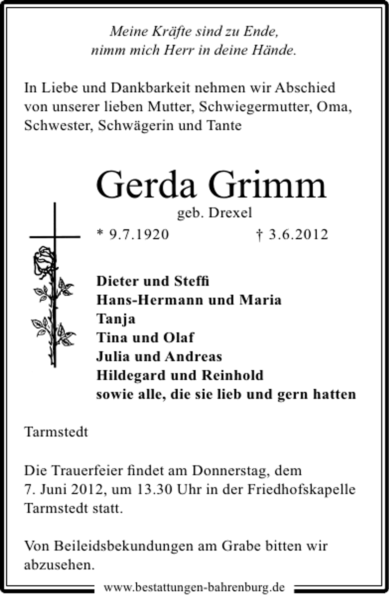<p>Meine Kräfte sind zu Ende,<br />nimm mich Herr in deine Hände.</p><p>In Liebe und Dankbarkeit nehmen wir Abschied<br />von unserer lieben Mutter, Schwiegermutter, Oma,<br />Schwester, Schwägerin und Tante</p><p>Gerda Grimm<br />geb. Drexel</p><p>* 9.7.1920</p><p>† 3.6.2012</p><p>Dieter und Stefﬁ<br />Hans-Hermann und Maria<br />Tanja<br />Tina und Olaf<br />Julia und Andreas<br />Hildegard und Reinhold<br />sowie alle, die sie lieb und gern hatten<br />Tarmstedt<br />Die Trauerfeier ﬁndet am Donnerstag, dem<br />7. Juni 2012, um 13.30 Uhr in der Friedhofskapelle<br />Tarmstedt statt.<br />Von Beileidsbekundungen am Grabe bitten wir<br />abzusehen.<br />www.bestattungen-bahrenburg.de</p>