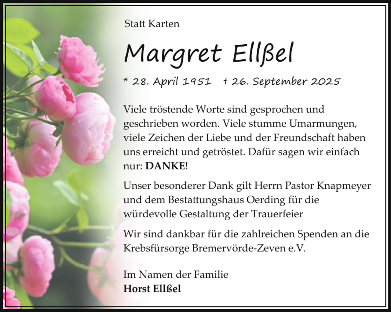 <p>Sta� Karten</p><p>Margret Ellßel<br />* 28. April 1951</p><p>† 26. September 2025</p><p>Viele tröstende Worte sind gesprochen und<br />geschrieben worden. Viele stumme Umarmungen,<br />viele Zeichen der Liebe und der Freundschaft haben<br />uns erreicht und getröstet. Dafür sagen wir einfach<br />nur: DANKE!<br />Unser besonderer Dank gilt Herrn Pastor Knapmeyer<br />und dem Besta�ungshaus Oerding für die<br />würdevolle Gestaltung der Trauerfeier<br />Wir sind dankbar für die zahlreichen Spenden an die<br />Krebsfürsorge Bremervörde­Zeven e.V.<br />Im Namen der Familie<br />Horst Ellßel</p>