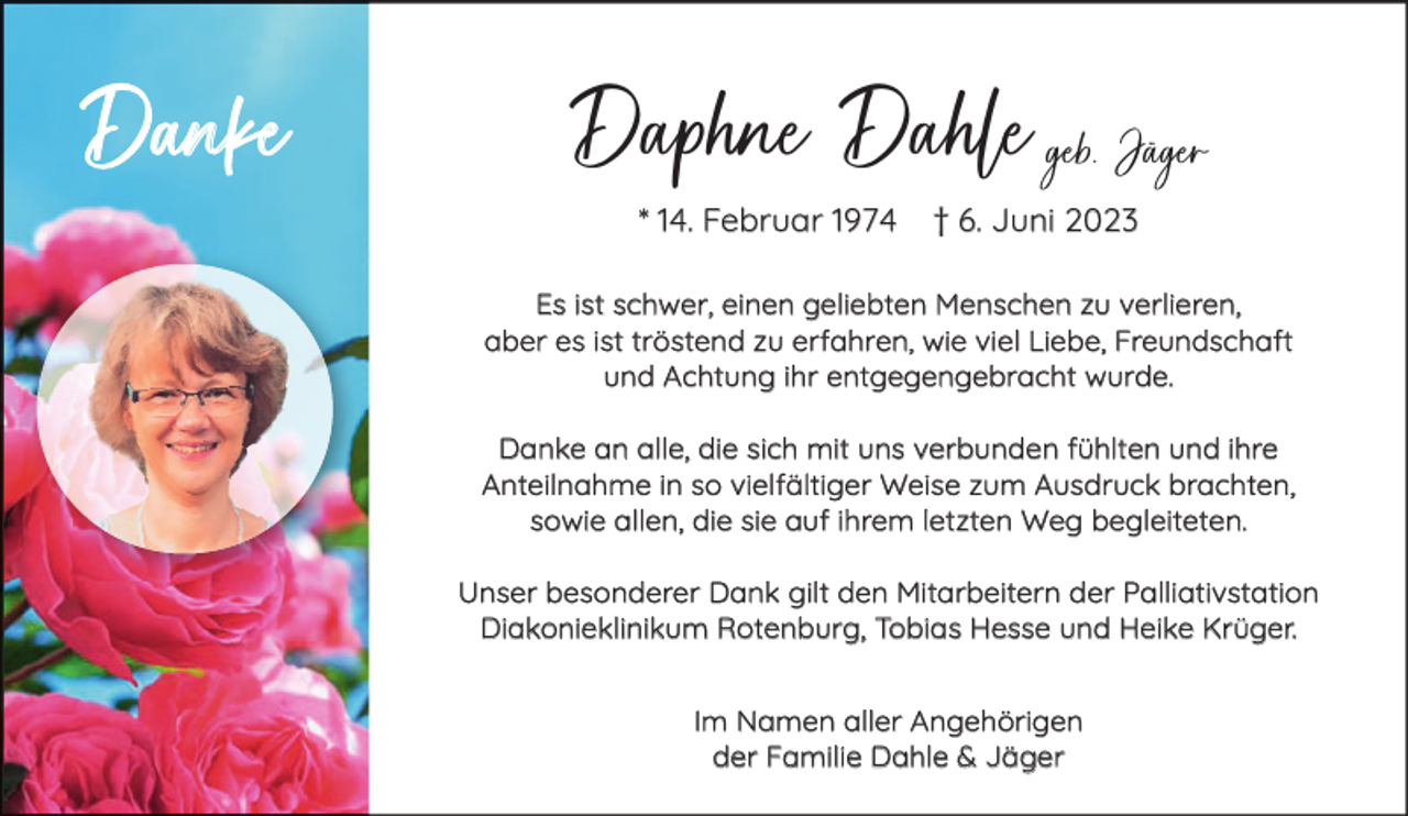 <p>Danke</p><p>Daphne Dahle geb. Jäger<br />* 14. Februar 1974</p><p>† 6. Juni 2023</p><p>Es ist schwer, einen geliebten Menschen zu verlieren,<br />aber es ist tröstend zu erfahren, wie viel Liebe, Freundschaft<br />und Achtung ihr entgegengebracht wurde.<br />Danke an alle, die sich mit uns verbunden fühlten und ihre<br />Anteilnahme in so vielfältiger Weise zum Ausdruck brachten,<br />sowie allen, die sie auf ihrem letzten Weg begleiteten.<br />Unser besonderer Dank gilt den Mitarbeitern der Palliativstation<br />Diakonieklinikum Rotenburg, Tobias Hesse und Heike Krüger.<br />Im Namen aller Angehörigen<br />der Familie Dahle &amp; Jäger</p>