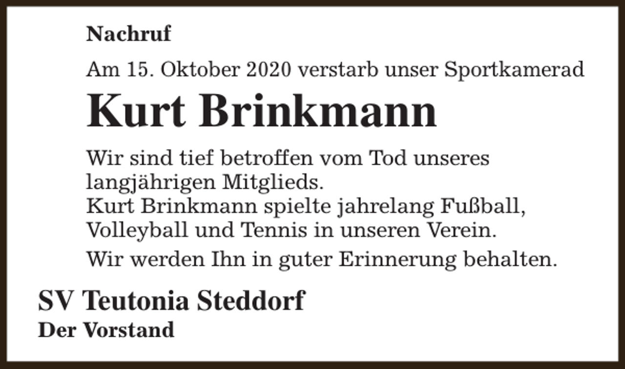 <p>Nachruf<br />Am 15. Oktober 2020 verstarb unser Sportkamerad</p><p>Kurt Brinkmann</p><p>Wir sind tief betroffen vom Tod unseres<br />langjährigen Mitglieds.<br />Kurt Brinkmann spielte jahrelang Fußball,<br />Volleyball und Tennis in unseren Verein.<br />Wir werden Ihn in guter Erinnerung behalten.</p><p>SV Teutonia Steddorf</p><p>Der Vorstand</p>