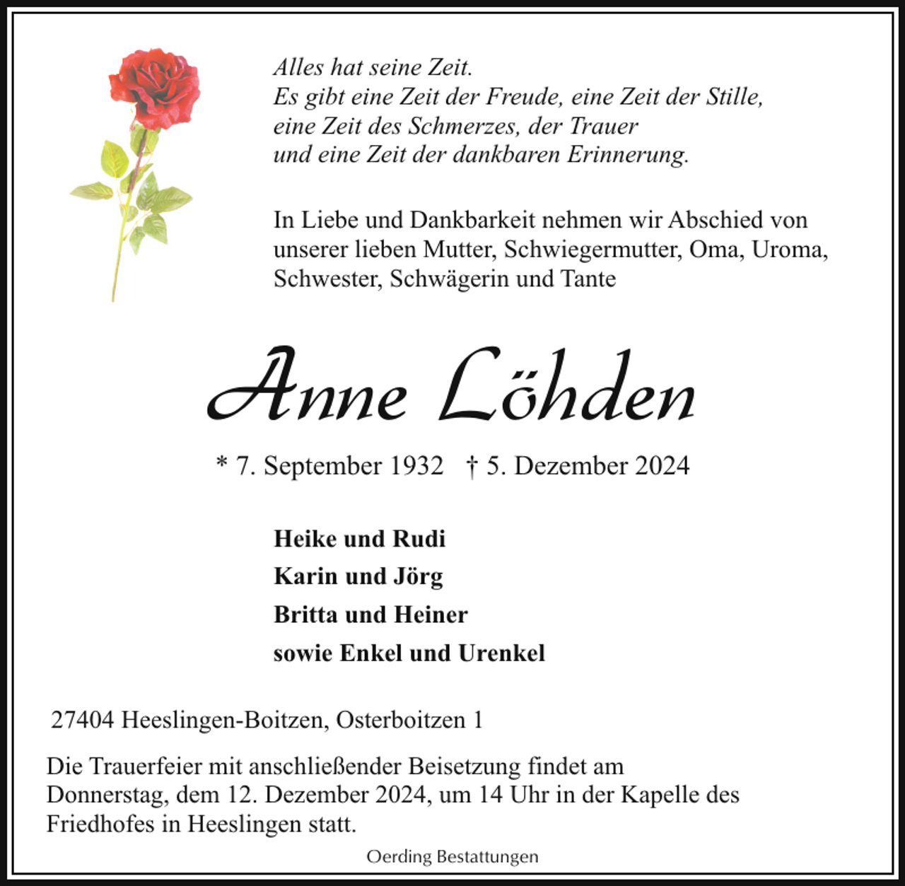 <p>Alles hat seine Zeit.<br />Es gibt eine Zeit der Freude, eine Zeit der Stille,<br />eine Zeit des Schmerzes, der Trauer<br />und eine Zeit der dankbaren Erinnerung.<br />In Liebe und Dankbarkeit nehmen wir Abschied von<br />unserer lieben Mutter, Schwiegermutter, Oma, Uroma,<br />Schwester, Schwägerin und Tante</p><p>Anne Löhden<br />* 7. September 1932 † 5. Dezember 2024<br />Heike und Rudi<br />Karin und Jörg<br />Britta und Heiner<br />sowie Enkel und Urenkel<br />27404 Heeslingen-Boitzen, Osterboitzen 1<br />Die Trauerfeier mit anschließender Beisetzung findet am<br />Donnerstag, dem 12. Dezember 2024, um 14 Uhr in der Kapelle des<br />Friedhofes in Heeslingen statt.<br />Oerding Bestattungen</p>