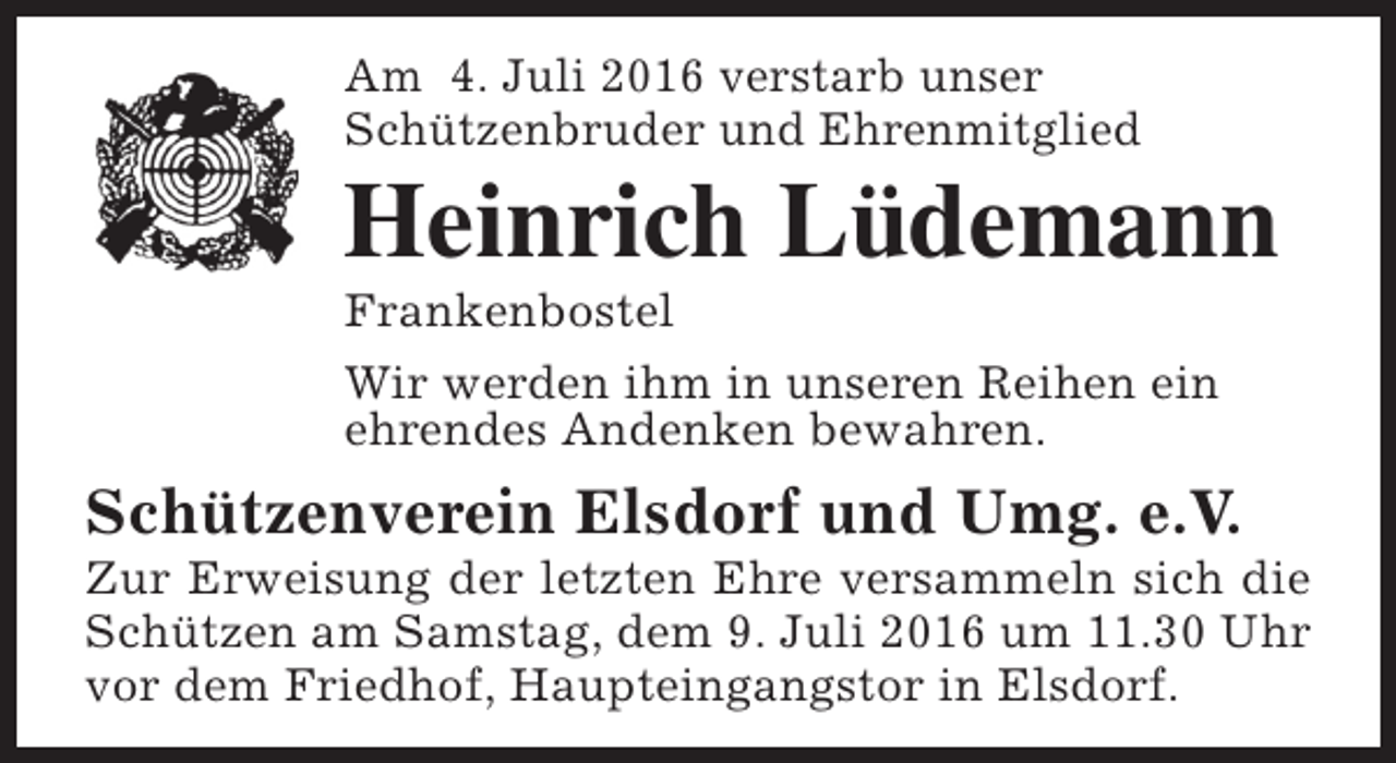 <p>Am 4. Juli 2016 verstarb unser<br />Schützenbruder und Ehrenmitglied</p><p>Heinrich Lüdemann<br />Frankenbostel<br />Wir werden ihm in unseren Reihen ein<br />ehrendes Andenken bewahren.</p><p>Schützenverein Elsdorf und Umg. e.V.</p><p>Zur Erweisung der letzten Ehre versammeln sich die<br />Schützen am Samstag, dem 9. Juli 2016 um 11.30 Uhr<br />vor dem Friedhof, Haupteingangstor in Elsdorf.</p>