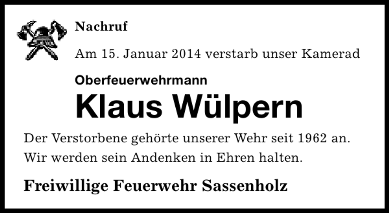 <p>Nachruf<br />Am 15. Januar 2014 verstarb unser Kamerad<br />Oberfeuerwehrmann</p><p>Klaus Wülpern<br />Der Verstorbene gehörte unserer Wehr seit 1962 an.<br />Wir werden sein Andenken in Ehren halten.</p><p>Freiwillige Feuerwehr Sassenholz</p>