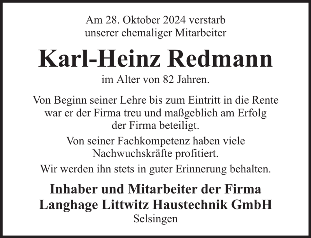 <p>Am 28. Oktober 2024 verstarb<br />unserer ehemaliger Mitarbeiter</p><p>Karl-Heinz Redmann<br />im Alter von 82 Jahren.</p><p>Von Beginn seiner Lehre bis zum Eintritt in die Rente<br />war er der Firma treu und maßgeblich am Erfolg<br />der Firma beteiligt.<br />Von seiner Fachkompetenz haben viele<br />Nachwuchskräfte profitiert.<br />Wir werden ihn stets in guter Erinnerung behalten.</p><p>Inhaber und Mitarbeiter der Firma<br />Langhage Littwitz Haustechnik GmbH<br />Selsingen</p>
