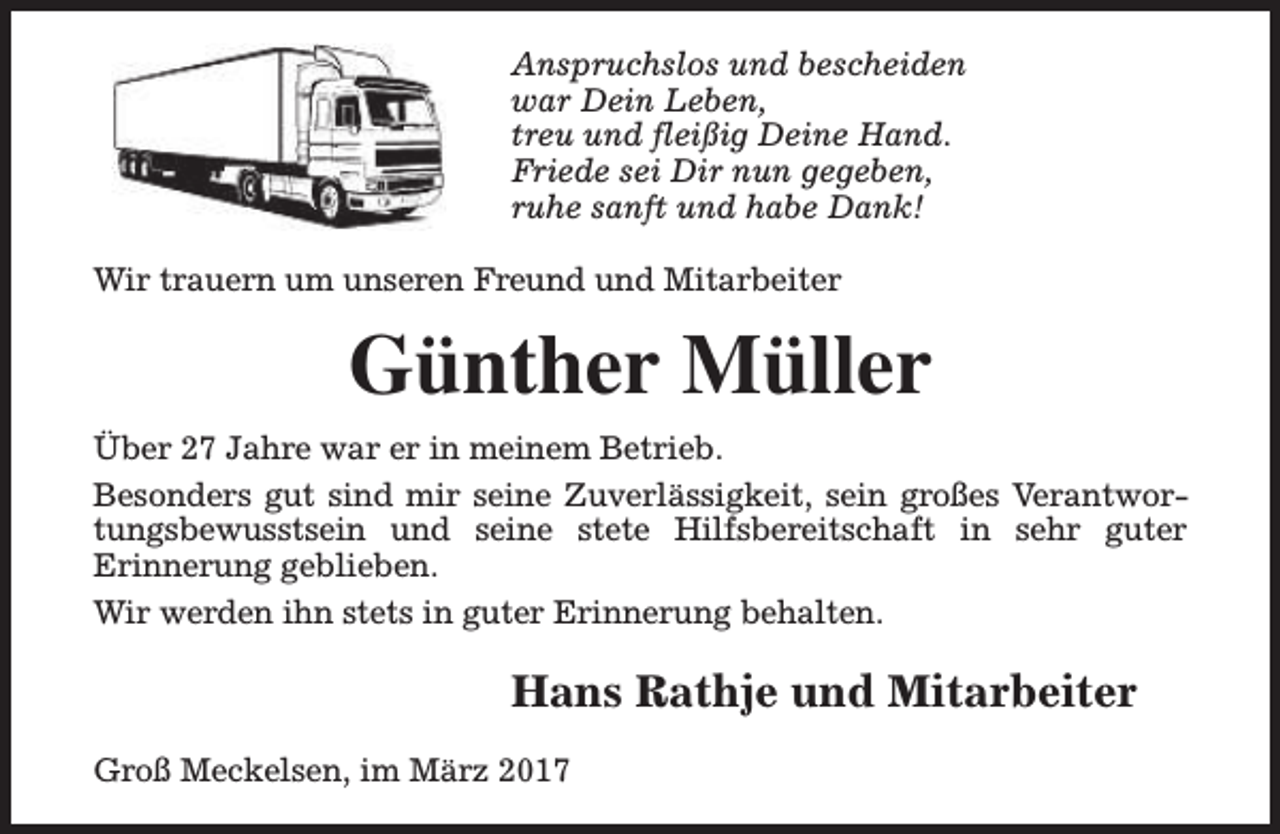 <p>Anspruchslos und bescheiden<br />war Dein Leben,<br />treu und fleißig Deine Hand.<br />Friede sei Dir nun gegeben,<br />ruhe sanft und habe Dank!<br />Wir trauern um unseren Freund und Mitarbeiter</p><p>Günther Müller<br />Über 27 Jahre war er in meinem Betrieb.<br />Besonders gut sind mir seine Zuverlässigkeit, sein großes Verantwortungsbewusstsein und seine stete Hilfsbereitschaft in sehr guter<br />Erinnerung geblieben.<br />Wir werden ihn stets in guter Erinnerung behalten.</p><p>Hans Rathje und Mitarbeiter<br />Groß Meckelsen, im März 2017</p>