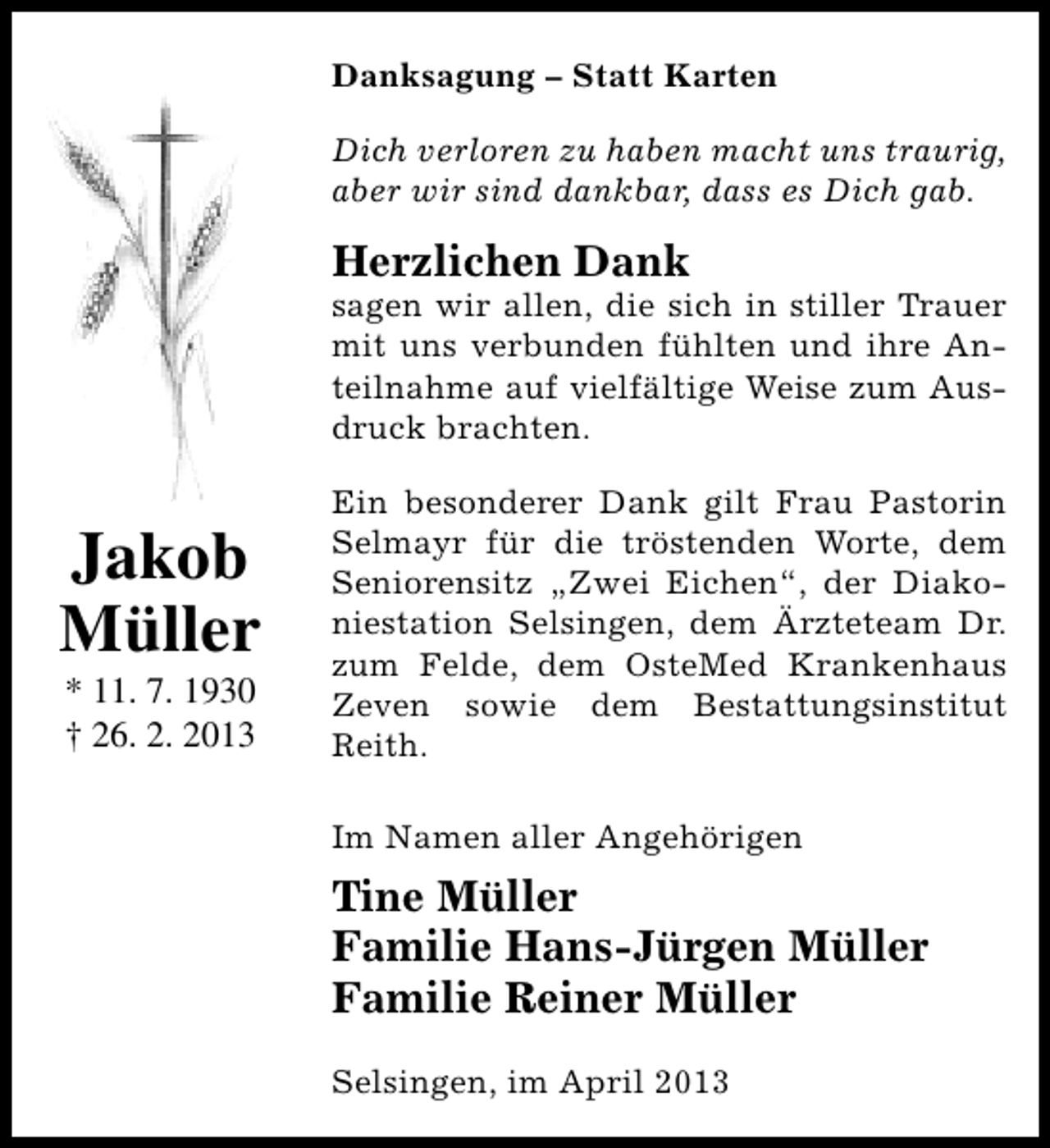 <p>Danksagung – Statt Karten<br />Dich verloren zu haben macht uns traurig,<br />aber wir sind dankbar, dass es Dich gab.</p><p>Herzlichen Dank</p><p>sagen wir allen, die sich in stiller Trauer<br />mit uns verbunden fühlten und ihre Anteilnahme auf vielfältige Weise zum Ausdruck brachten.</p><p>Jakob<br />Müller<br />* 11. 7. 1930<br />† 26. 2. 2013</p><p>Ein besonderer Dank gilt Frau Pastorin<br />Selmayr für die tröstenden Worte, dem<br />Seniorensitz „Zwei Eichen“, der Diakoniestation Selsingen, dem Ärzteteam Dr.<br />zum Felde, dem OsteMed Krankenhaus<br />Zeven sowie dem Bestattungsinstitut<br />Reith.<br />Im Namen aller Angehörigen</p><p>Tine Müller<br />Familie Hans-Jürgen Müller<br />Familie Reiner Müller<br />Selsingen, im April 2013</p>