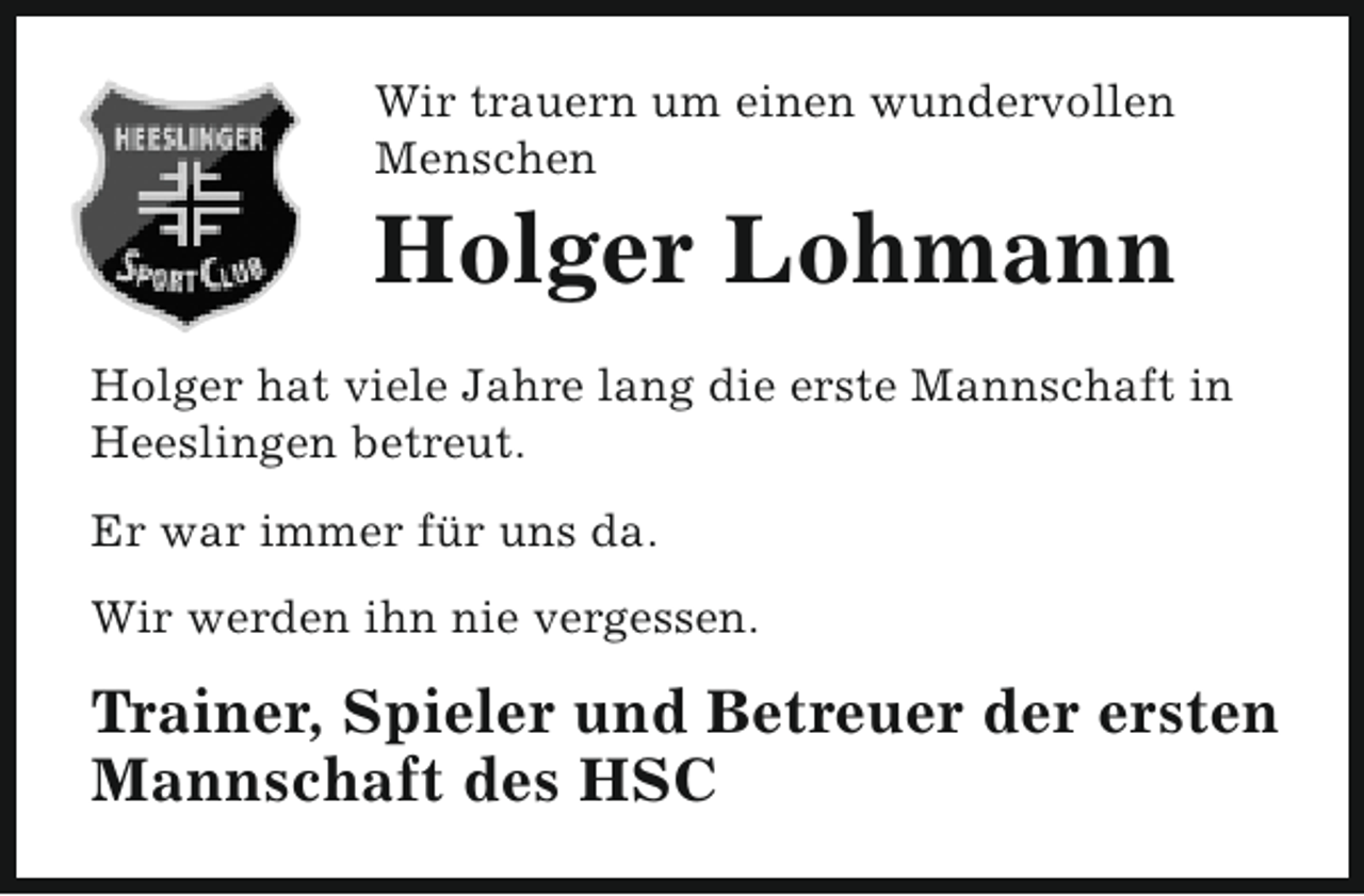 <p>Wir trauern um einen wundervollen<br />Menschen</p><p>Holger Lohmann</p><p>Holger hat viele Jahre lang die erste Mannschaft in<br />Heeslingen betreut.<br />Er war immer für uns da.<br />Wir werden ihn nie vergessen.</p><p>Trainer, Spieler und Betreuer der ersten<br />Mannschaft des HSC</p>