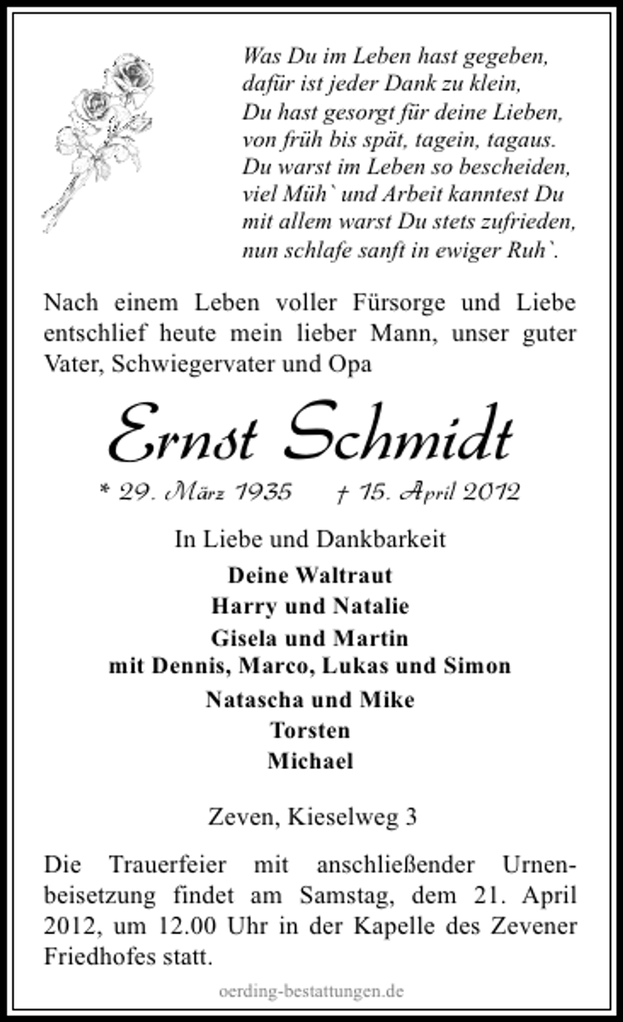 <p>Was Du im Leben hast gegeben,<br />dafür ist jeder Dank zu klein,<br />Du hast gesorgt für deine Lieben,<br />von früh bis spät, tagein, tagaus.<br />Du warst im Leben so bescheiden,<br />viel Müh` und Arbeit kanntest Du<br />mit allem warst Du stets zufrieden,<br />nun schlafe sanft in ewiger Ruh`.</p><p>Nach einem Leben voller Fürsorge und Liebe<br />entschlief heute mein lieber Mann, unser guter<br />Vater, Schwiegervater und Opa</p><p>Ernst Schmidt</p><p>* 29. März 1935</p><p>† 15. April 2012</p><p>In Liebe und Dankbarkeit<br />Deine Waltraut<br />Harry und Natalie<br />Gisela und Martin<br />mit Dennis, Marco, Lukas und Simon<br />Natascha und Mike<br />Torsten<br />Michael<br />Zeven, Kieselweg 3<br />Die Trauerfeier mit anschließender Urnenbeisetzung findet am Samstag, dem 21. April<br />2012, um 12.00 Uhr in der Kapelle des Zevener<br />Friedhofes statt.<br />oerding-bestattungen.de</p>