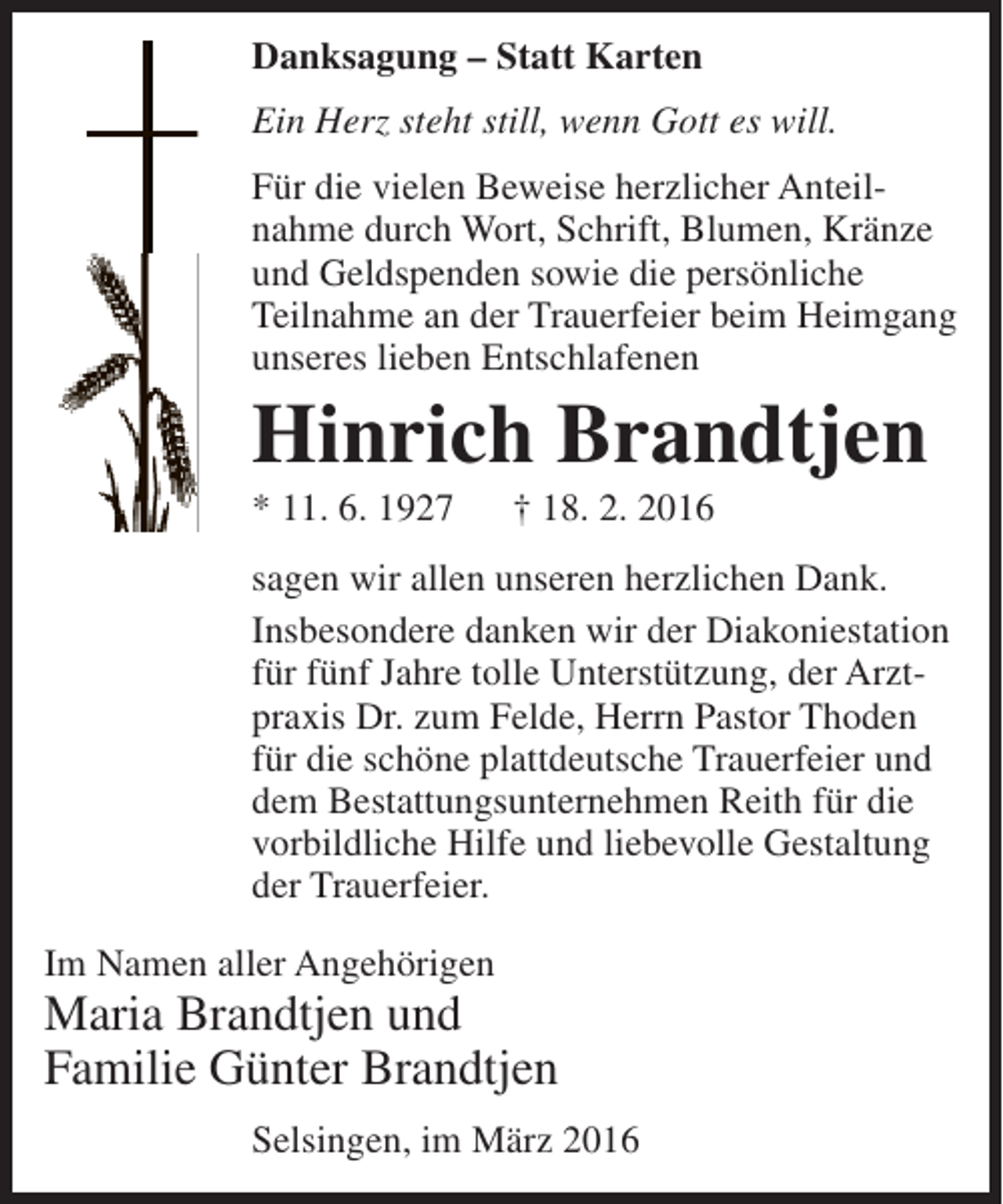 <p>Danksagung – Statt Karten<br />Ein Herz steht still, wenn Gott es will.<br />Für die vielen Beweise herzlicher Anteil­<br />nahme durch Wort, Schrift, Blumen, Kränze<br />und Geldspenden sowie die persönliche<br />Teilnahme an der Trauerfeier beim Heimgang<br />unseres lieben Entschlafenen</p><p>Hinrich Brandtjen<br />* 11. 6. 1927</p><p>† 18. 2. 2016</p><p>sagen wir allen unseren herzlichen Dank.<br />Insbesondere danken wir der Diakoniestation<br />für fünf Jahre tolle Unterstützung, der Arzt­<br />praxis Dr. zum Felde, Herrn Pastor Thoden<br />für die schöne plattdeutsche Trauerfeier und<br />dem Bestattungsunternehmen Reith für die<br />vorbildliche Hilfe und liebevolle Gestaltung<br />der Trauerfeier.<br />Im Namen aller Angehörigen</p><p>Maria Brandtjen und<br />Familie Günter Brandtjen<br />Selsingen, im März 2016</p>