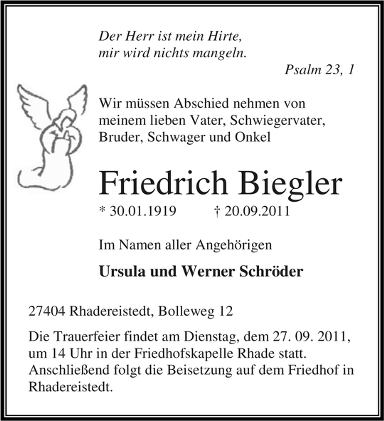 <p>Der Herr ist mein Hirte,<br />mir wird nichts mangeln.<br />Psalm 23, 1<br />Wir müssen Abschied nehmen von<br />meinem lieben Vater, Schwiegervater,<br />Bruder, Schwager und Onkel</p><p>Friedrich Biegler<br />* 30.01.1919</p><p>† 20.09.2011</p><p>Im Namen aller Angehörigen</p><p>Ursula und Werner Schröder<br />27404 Rhadereistedt, Bolleweg 12<br />Die Trauerfeier findet am Dienstag, dem 27. 09. 2011,<br />um 14 Uhr in der Friedhofskapelle Rhade statt.<br />Anschließend folgt die Beisetzung auf dem Friedhof in<br />Rhadereistedt.</p>