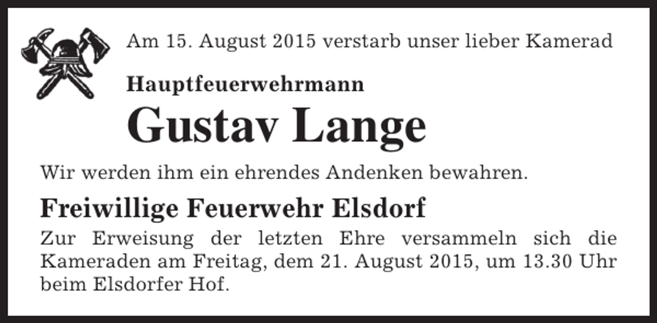 <p>Am 15. August 2015 verstarb unser lieber Kamerad</p><p>Hauptfeuerwehrmann</p><p>Gustav Lange</p><p>Wir werden ihm ein ehrendes Andenken bewahren.</p><p>Freiwillige Feuerwehr Elsdorf</p><p>Zur Erweisung der letzten Ehre versammeln sich die<br />Kameraden am Freitag, dem 21. August 2015, um 13.30 Uhr<br />beim Elsdorfer Hof.</p>