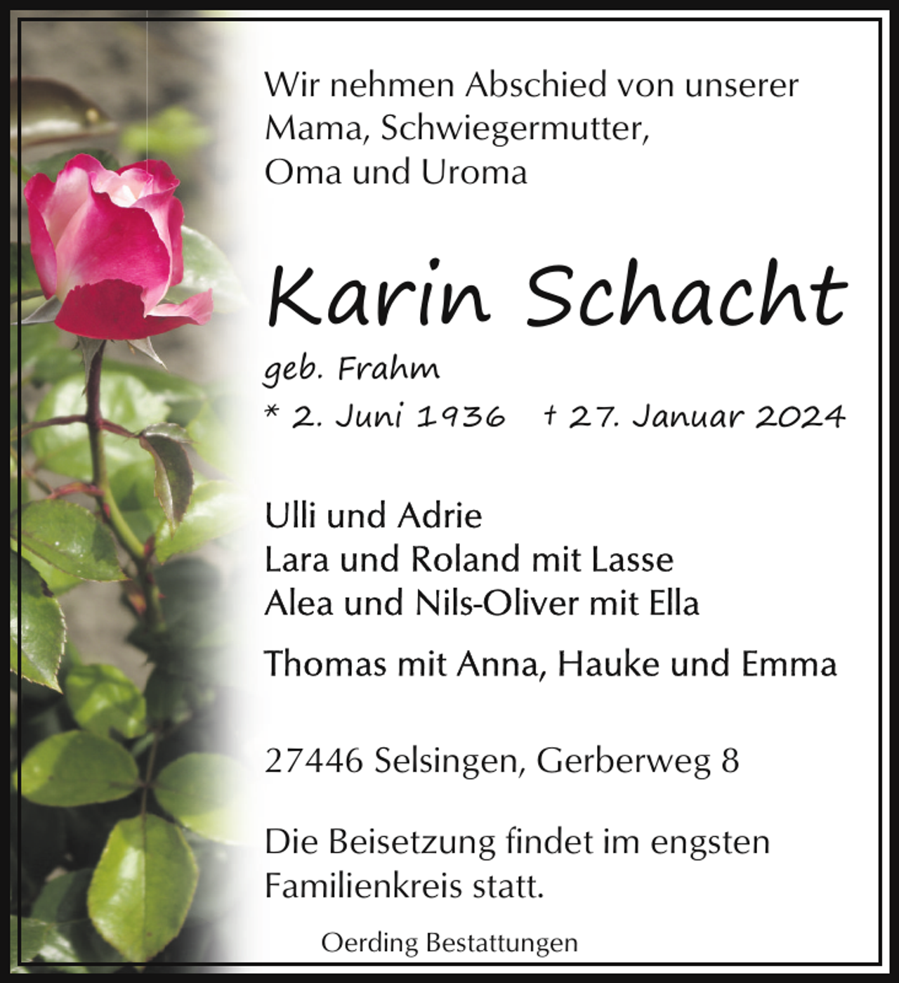 <p>Wir nehmen Abschied von unserer<br />Mama, Schwiegermutter,<br />Oma und Uroma</p><p>Karin Schacht<br />geb. Frahm</p><p>* 2. Juni 1936</p><p>† 27. Januar 2024</p><p>27446 Selsingen, Gerberweg 8<br />Die Beisetzung findet im engsten<br />Familienkreis statt.<br />Oerding Bestattungen</p>