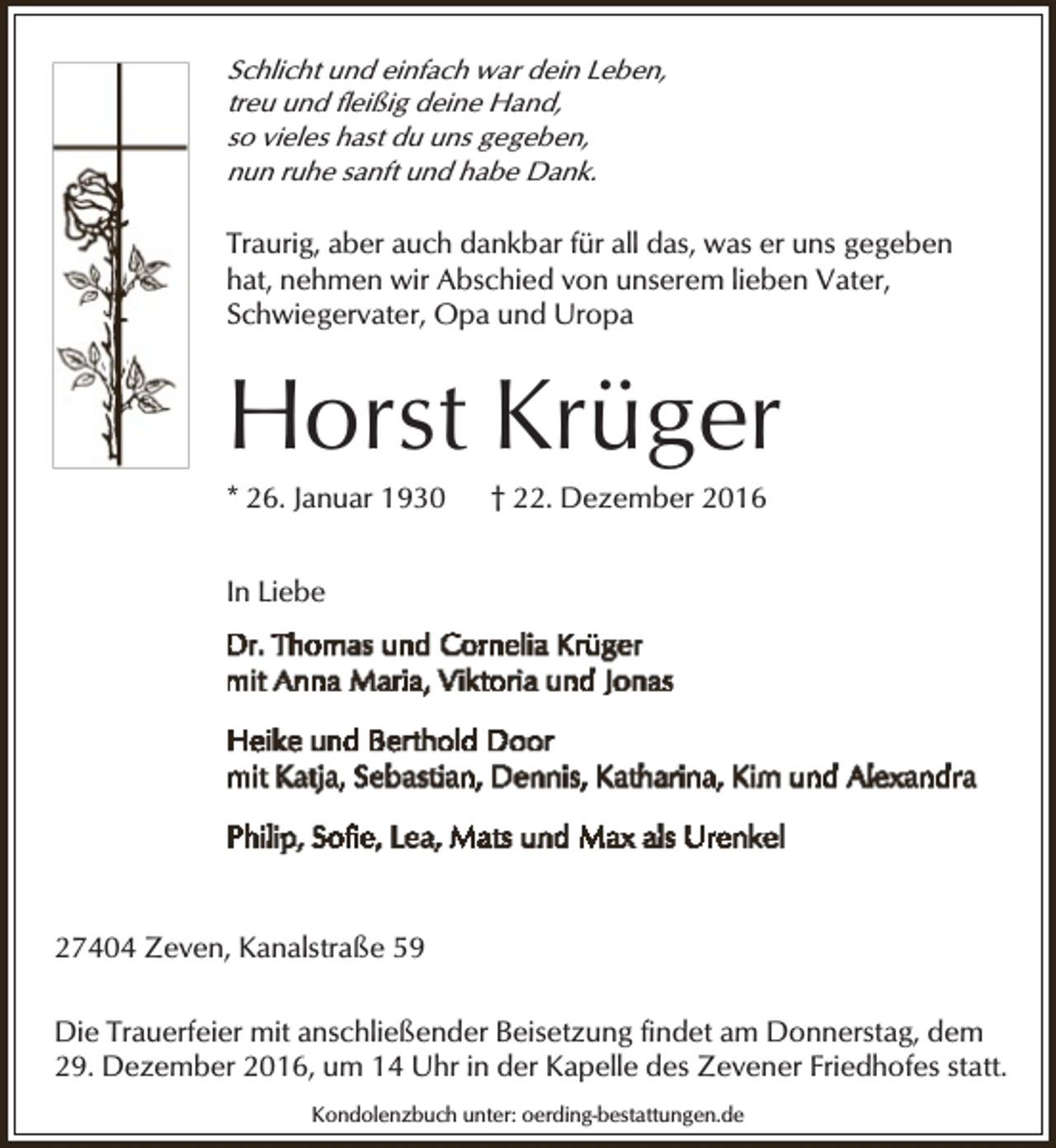 <p>Schlicht und einfach war dein Leben,<br />treu und fleißig deine Hand,<br />so vieles hast du uns gegeben,<br />nun ruhe sanft und habe Dank.</p><p>Traurig, aber auch dankbar für all das, was er uns gegeben<br />hat, nehmen wir Abschied von unserem lieben Vater,<br />Schwiegervater, Opa und Uropa</p><p>Horst Krüger</p><p>* 26. Januar 1930</p><p>† 22. Dezember 2016</p><p>In Liebe</p><p>27404 Zeven, Kanalstraße 59<br />Die Trauerfeier mit anschließender Beisetzung findet am Donnerstag, dem<br />29. Dezember 2016, um 14 Uhr in der Kapelle des Zevener Friedhofes statt.<br />Kondolenzbuch unter: oerding-bestattungen.de</p>