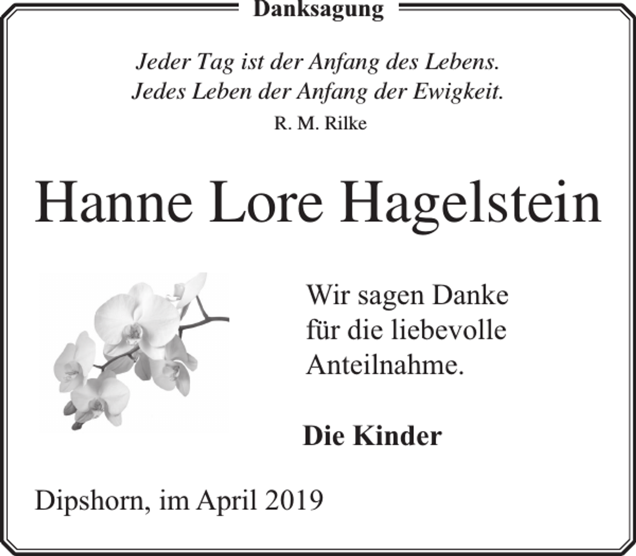 <p>Danksagung<br />Jeder Tag ist der Anfang des Lebens.<br />Jedes Leben der Anfang der Ewigkeit.<br />R. M. Rilke</p><p>Hanne Lore Hagelstein<br />Wir sagen Danke<br />für die liebevolle<br />Anteilnahme.<br />Die Kinder<br />Dipshorn, im April 2019</p>