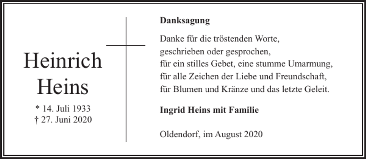 <p>Danksagung</p><p>Heinrich<br />Heins<br />* 14. Juli 1933<br />† 27. Juni 2020</p><p>Danke für die tröstenden Worte,<br />geschrieben oder gesprochen,<br />für ein stilles Gebet, eine stumme Umarmung,<br />für alle Zeichen der Liebe und Freundschaft,<br />für Blumen und Kränze und das letzte Geleit.<br />Ingrid Heins mit Familie<br />Oldendorf, im August 2020</p>
