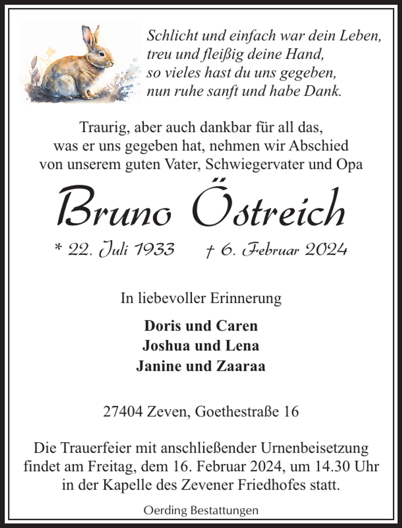 <p>Schlicht und einfach war dein Leben,<br />treu und fleißig deine Hand,<br />so vieles hast du uns gegeben,<br />nun ruhe sanft und habe Dank.<br />Traurig, aber auch dankbar für all das,<br />was er uns gegeben hat, nehmen wir Abschied<br />von unserem guten Vater, Schwiegervater und Opa</p><p>Bruno Östreich</p><p>* 22. Juli 1933</p><p>† 6. Februar 2024</p><p>In liebevoller Erinnerung<br />Doris und Caren<br />Joshua und Lena<br />Janine und Zaaraa<br />27404 Zeven, Goethestraße 16<br />Die Trauerfeier mit anschließender Urnenbeisetzung<br />findet am Freitag, dem 16. Februar 2024, um 14.30 Uhr<br />in der Kapelle des Zevener Friedhofes statt.<br />Oerding Bestattungen</p>