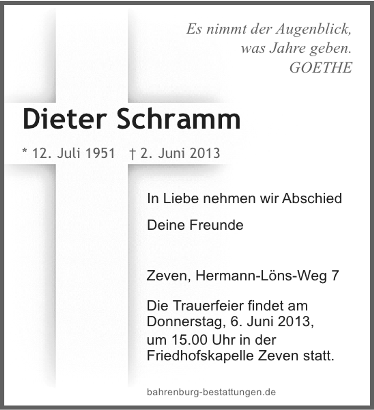 <p>Es nimmt der Augenblick,<br />was Jahre geben.<br />GOETHE</p><p>Dieter Schramm<br />* 12. Juli 1951 † 2. Juni 2013<br />In Liebe nehmen wir Abschied<br />Deine Freunde<br />Zeven, Hermann-Löns-Weg 7<br />Die Trauerfeier findet am<br />Donnerstag, 6. Juni 2013,<br />um 15.00 Uhr in der<br />Friedhofskapelle Zeven statt.<br />bahrenburg-bestattungen.de</p>