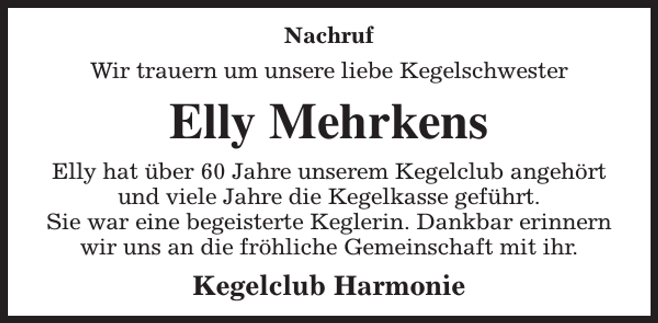 <p>Nachruf<br />Wir trauern um unsere liebe Kegelschwester</p><p>Elly Mehrkens<br />Elly hat über 60 Jahre unserem Kegelclub angehört<br />und viele Jahre die Kegelkasse geführt.<br />Sie war eine begeisterte Keglerin. Dankbar erinnern<br />wir uns an die fröhliche Gemeinschaft mit ihr.</p><p>Kegelclub Harmonie</p>