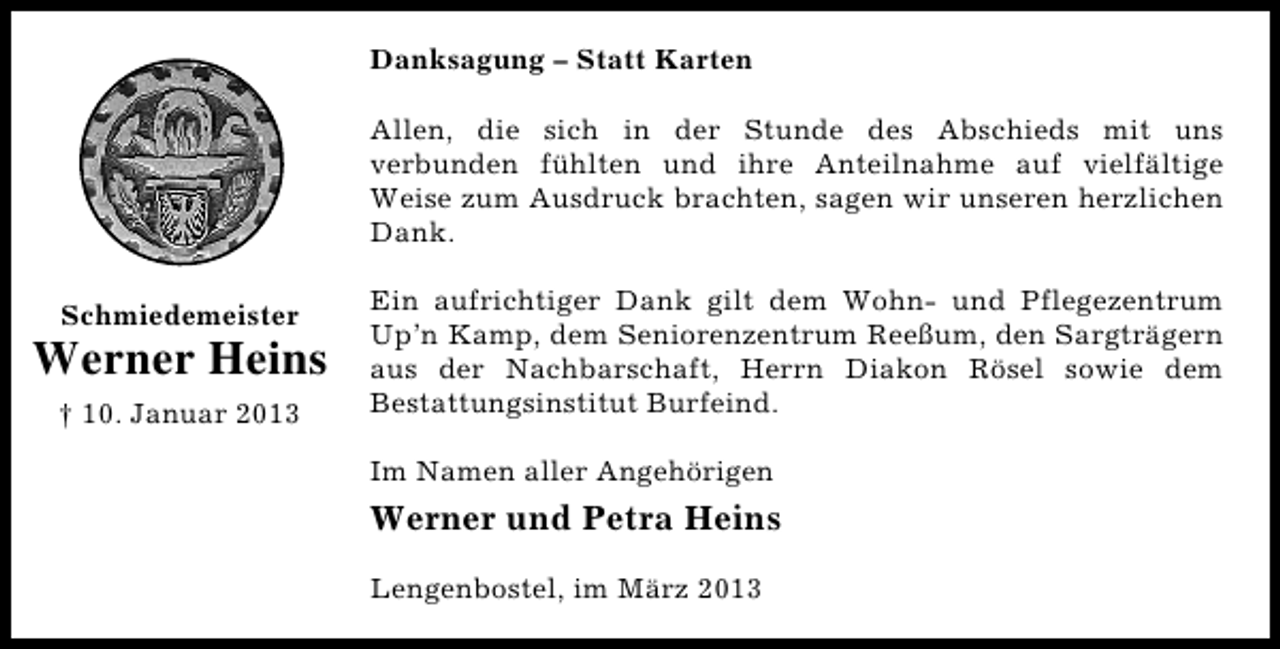 <p>Danksagung – Statt Karten<br />Allen, die sich in der Stunde des Abschieds mit uns<br />verbunden fühlten und ihre Anteilnahme auf vielfältige<br />Weise zum Ausdruck brachten, sagen wir unseren herzlichen<br />Dank.<br />Schmiedemeister</p><p>Werner Heins<br />† 10. Januar 2013</p><p>Ein aufrichtiger Dank gilt dem Wohn- und Pflegezentrum<br />Up’n Kamp, dem Seniorenzentrum Reeßum, den Sargträgern<br />aus der Nachbarschaft, Herrn Diakon Rösel sowie dem<br />Bestattungsinstitut Burfeind.<br />Im Namen aller Angehörigen</p><p>Werner und Petra Heins<br />Lengenbostel, im März 2013</p>