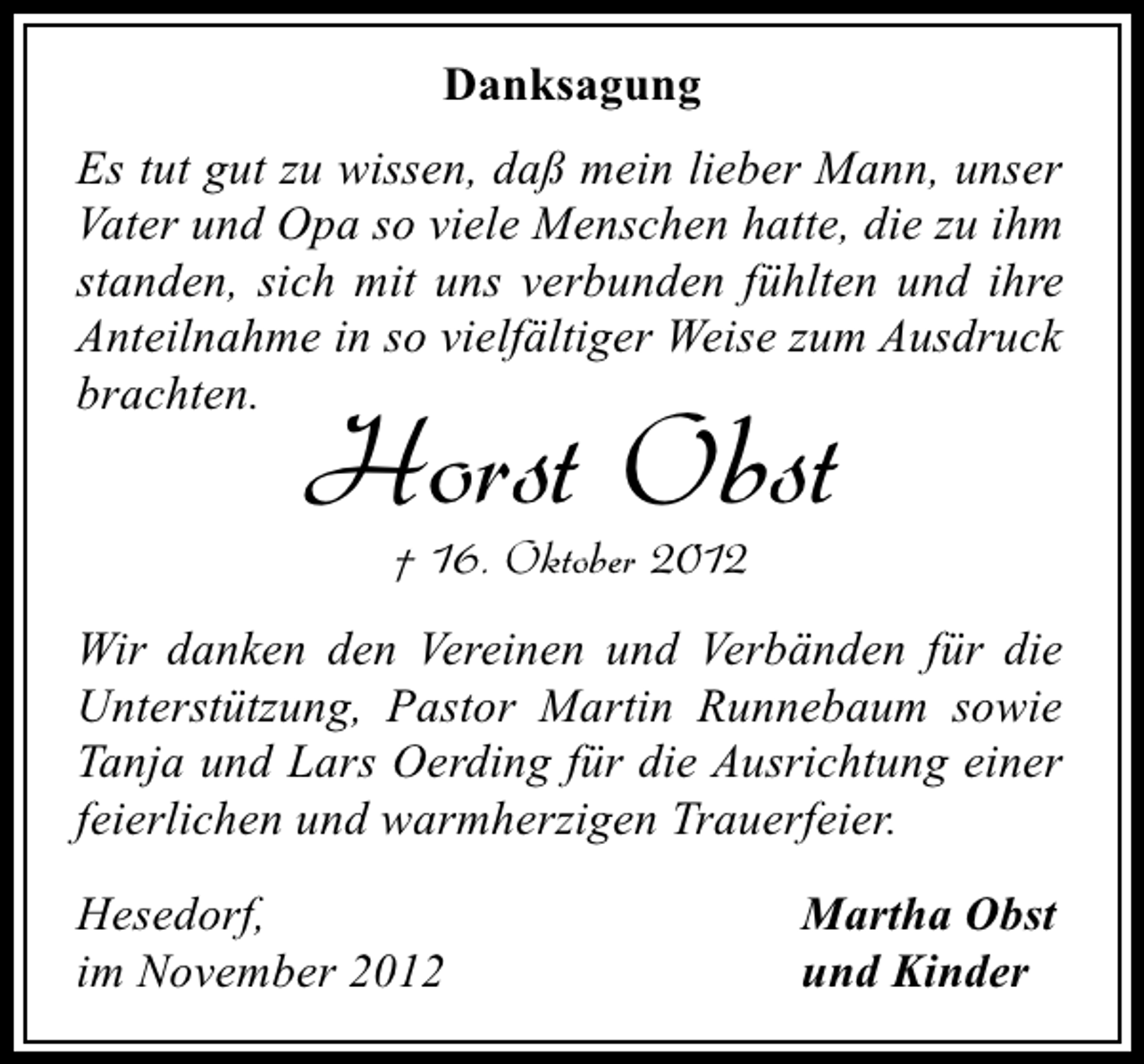 <p>Danksagung<br />Es tut gut zu wissen, daß mein lieber Mann, unser<br />Vater und Opa so viele Menschen hatte, die zu ihm<br />standen, sich mit uns verbunden fühlten und ihre<br />Anteilnahme in so vielfältiger Weise zum Ausdruck<br />brachten.</p><p>Horst Obst<br />† 16. Oktober 2012</p><p>Wir danken den Vereinen und Verbänden für die<br />Unterstützung, Pastor Martin Runnebaum sowie<br />Tanja und Lars Oerding für die Ausrichtung einer<br />feierlichen und warmherzigen Trauerfeier.<br />Hesedorf,<br />im November 2012</p><p>Martha Obst<br />und Kinder</p>