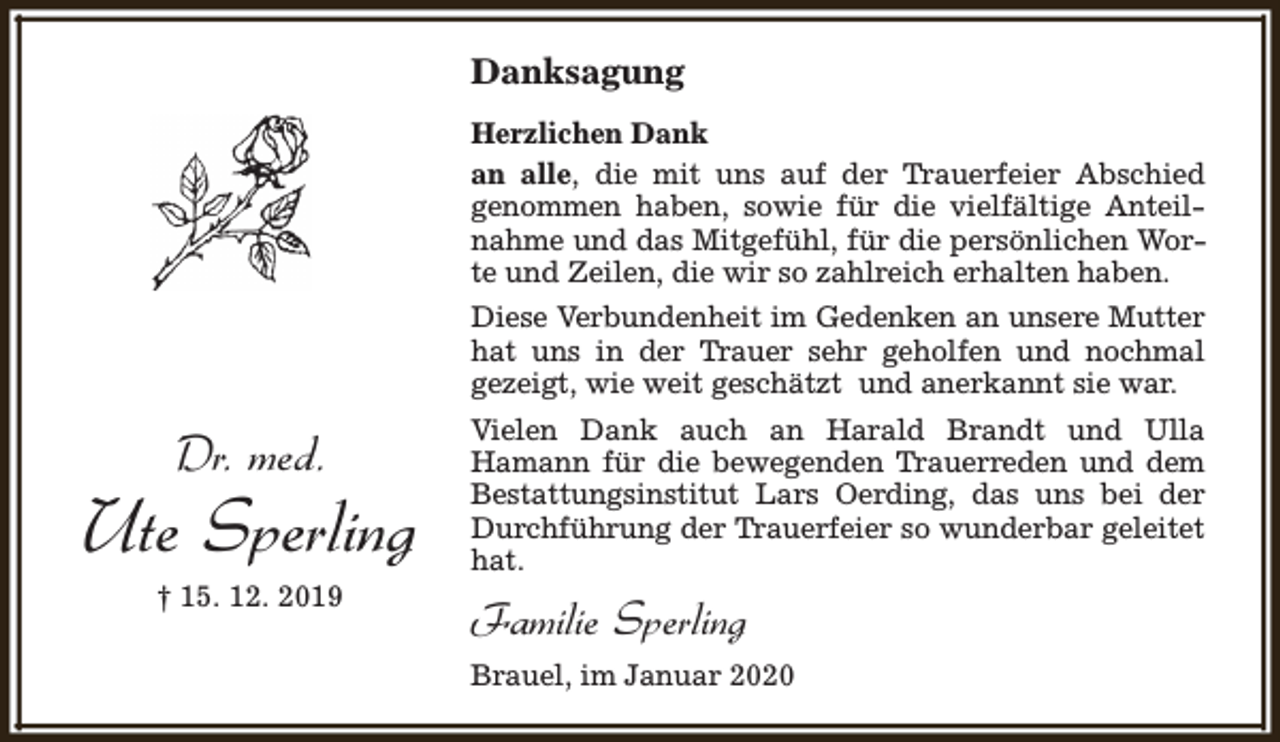 <p>Danksagung<br />Herzlichen Dank<br />an alle, die mit uns auf der Trauerfeier Abschied<br />genommen haben, sowie für die vielfältige Anteilnahme und das Mitgefühl, für die persönlichen Worte und Zeilen, die wir so zahlreich erhalten haben.<br />Diese Verbundenheit im Gedenken an unsere Mutter<br />hat uns in der Trauer sehr geholfen und nochmal<br />gezeigt, wie weit geschätzt und anerkannt sie war.</p><p>Dr. med.</p><p>Ute Sperling<br />† 15. 12. 2019</p><p>Vielen Dank auch an Harald Brandt und Ulla<br />Hamann für die bewegenden Trauerreden und dem<br />Bestattungsinstitut Lars Oerding, das uns bei der<br />Durchführung der Trauerfeier so wunderbar geleitet<br />hat.</p><p>Familie Sperling<br />Brauel, im Januar 2020</p>