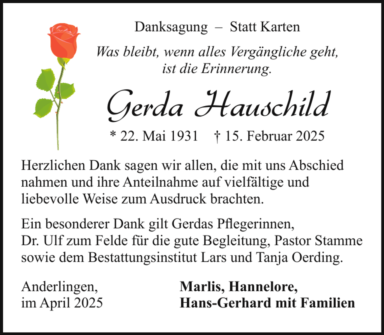 <p>Danksagung – Statt Karten<br />Was bleibt, wenn alles Vergängliche geht,<br />ist die Erinnerung.</p><p>Gerda Hauschild<br />* 22. Mai 1931 † 15. Februar 2025</p><p>Herzlichen Dank sagen wir allen, die mit uns Abschied<br />nahmen und ihre Anteilnahme auf vielfältige und<br />liebevolle Weise zum Ausdruck brachten.<br />Ein besonderer Dank gilt Gerdas Pﬂegerinnen,<br />Dr. Ulf zum Felde für die gute Begleitung, Pastor Stamme<br />sowie dem Bestattungsinstitut Lars und Tanja Oerding.<br />Anderlingen,<br />im April 2025</p><p>Marlis, Hannelore,<br />Hans-Gerhard mit Familien</p>