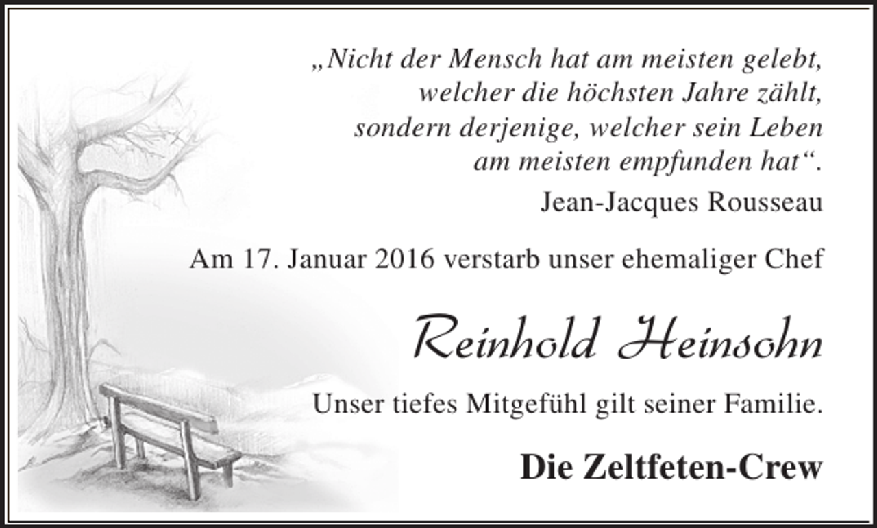 <p>„Nicht der Mensch hat am meisten gelebt,<br />welcher die höchsten Jahre zählt,<br />sondern derjenige, welcher sein Leben<br />am meisten empfunden hat“.<br />Jean-Jacques Rousseau<br />Am 17. Januar 2016 verstarb unser ehemaliger Chef</p><p>Reinhold Heinsohn<br />Unser tiefes Mitgefühl gilt seiner Familie.</p><p>Die Zeltfeten-Crew</p>