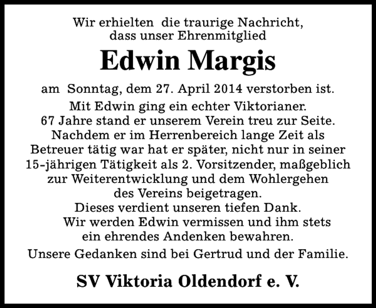 <p>Wir erhielten die traurige Nachricht,<br />dass unser Ehrenmitglied</p><p>Edwin Margis</p><p>am Sonntag, dem 27. April 2014 verstorben ist.<br />Mit Edwin ging ein echter Viktorianer.<br />67 Jahre stand er unserem Verein treu zur Seite.<br />Nachdem er im Herrenbereich lange Zeit als<br />Betreuer tätig war hat er später, nicht nur in seiner<br />15-jährigen Tätigkeit als 2. Vorsitzender, maßgeblich<br />zur Weiterentwicklung und dem Wohlergehen<br />des Vereins beigetragen.<br />Dieses verdient unseren tiefen Dank.<br />Wir werden Edwin vermissen und ihm stets<br />ein ehrendes Andenken bewahren.<br />Unsere Gedanken sind bei Gertrud und der Familie.</p><p>SV Viktoria Oldendorf e. V.</p>