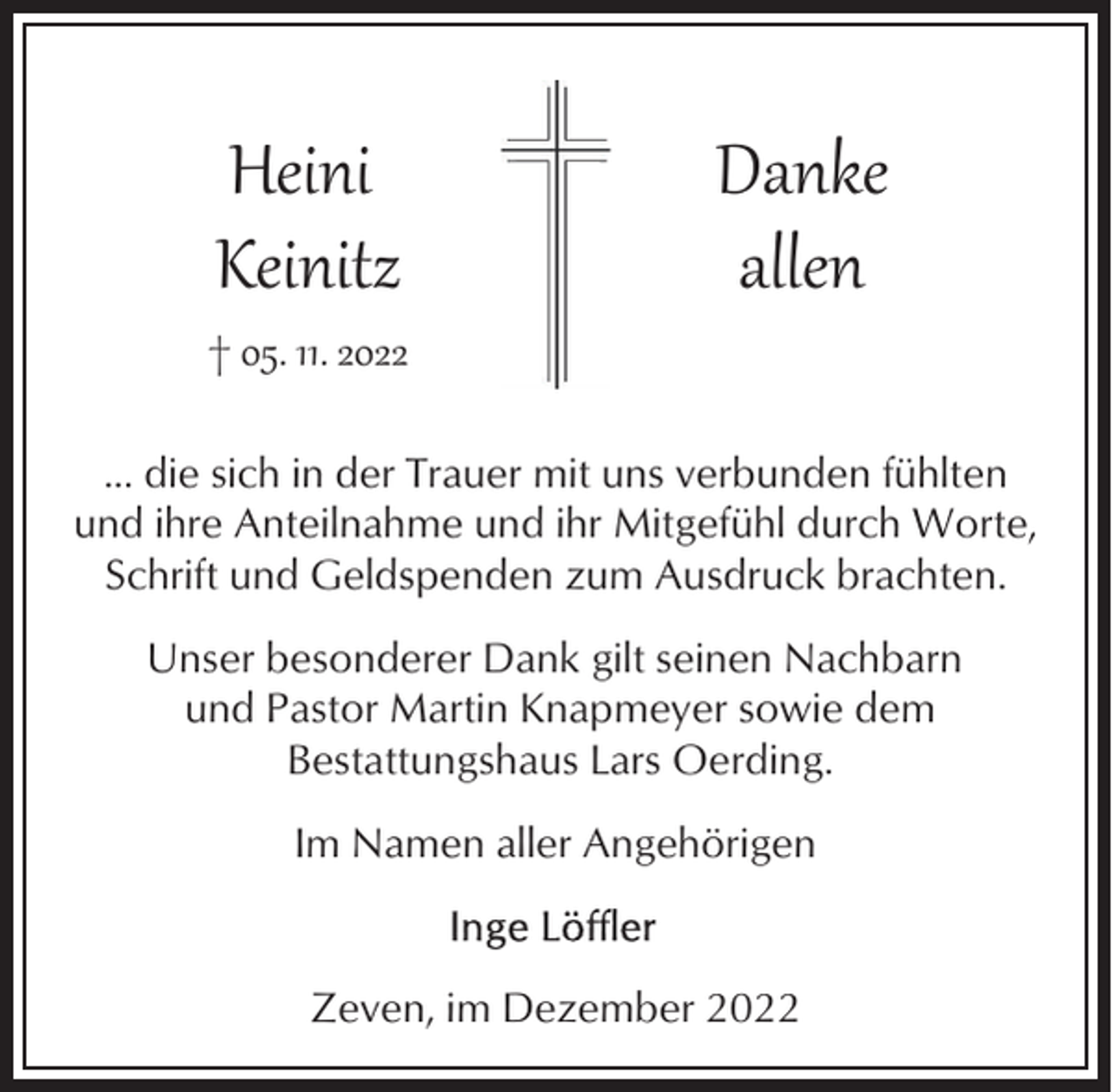 <p>Heini<br />Keinitz</p><p>† 05. 11. 2022</p><p>Danke<br />allen</p><p>... die sich in der Trauer mit uns verbunden fühlten<br />und ihre Anteilnahme und ihr Mitgefühl durch Worte,<br />Schrift und Geldspenden zum Ausdruck brachten.<br />Unser besonderer Dank gilt seinen Nachbarn<br />und Pastor Martin Knapmeyer sowie dem<br />Bestattungshaus Lars Oerding.<br />Im Namen aller Angehörigen</p><p>Zeven, im Dezember 2022</p>