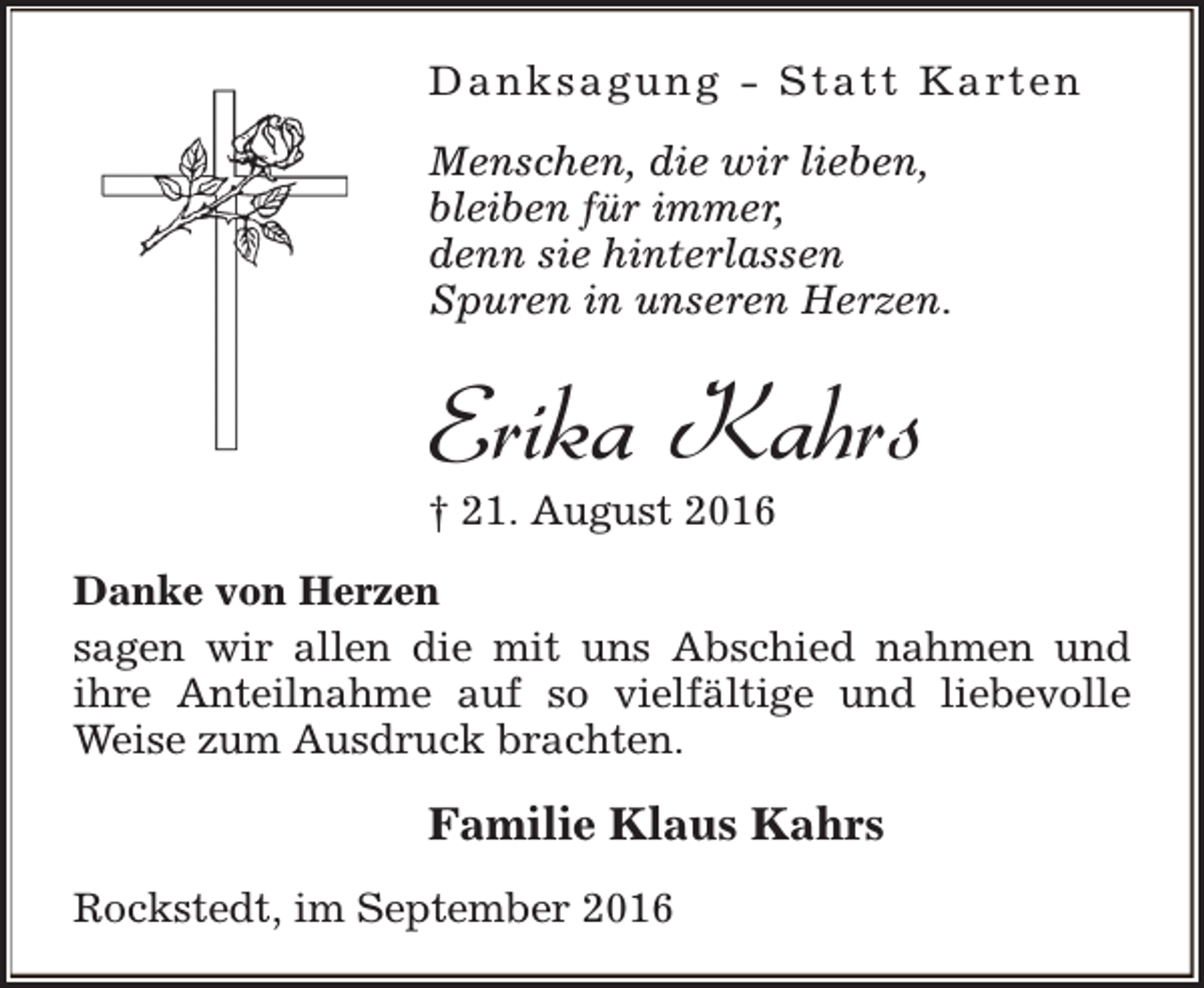 <p>D a n k s a g u n g - S t a t t K a rt e n<br />Menschen, die wir lieben,<br />bleiben für immer,<br />denn sie hinterlassen<br />Spuren in unseren Herzen.</p><p>Erika Kahrs<br />† 21. August 2016</p><p>Danke von Herzen<br />sagen wir allen die mit uns Abschied nahmen und<br />ihre Anteilnahme auf so vielfältige und liebevolle<br />Weise zum Ausdruck brachten.</p><p>Familie Klaus Kahrs<br />Rockstedt, im September 2016</p>