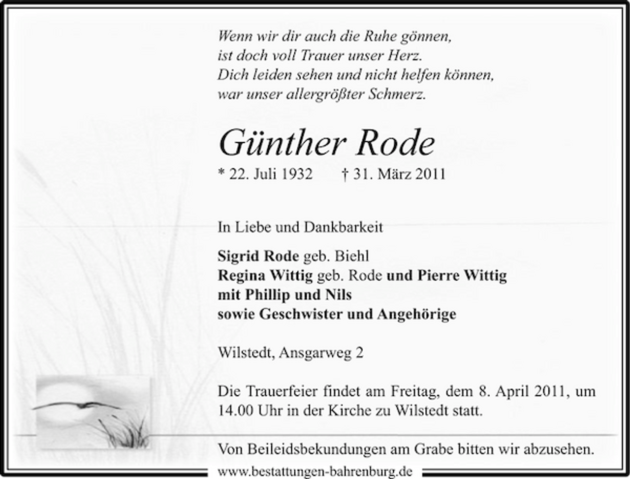<p>Wenn wir dir auch die Ruhe gönnen, ist doch voll Trauer unser Herz. Dich leiden sehen und nicht helfen können, war unser allergrößter Schmerz.</p><p>Günther Rode<br />* 22. Juli 1932 † 31. März 2011 In Liebe und Dankbarkeit Sigrid Rode geb. Biehl Regina Wittig geb. Rode und Pierre Wittig mit Phillip und Nils sowie Geschwister und Angehörige Wilstedt, Ansgarweg 2 Die Trauerfeier findet am Freitag, dem 8. April 2011, um 14.00 Uhr in der Kirche zu Wilstedt statt. Von Beileidsbekundungen am Grabe bitten wir abzusehen.<br />www.bestattungen-bahrenburg.de b b h b d</p>