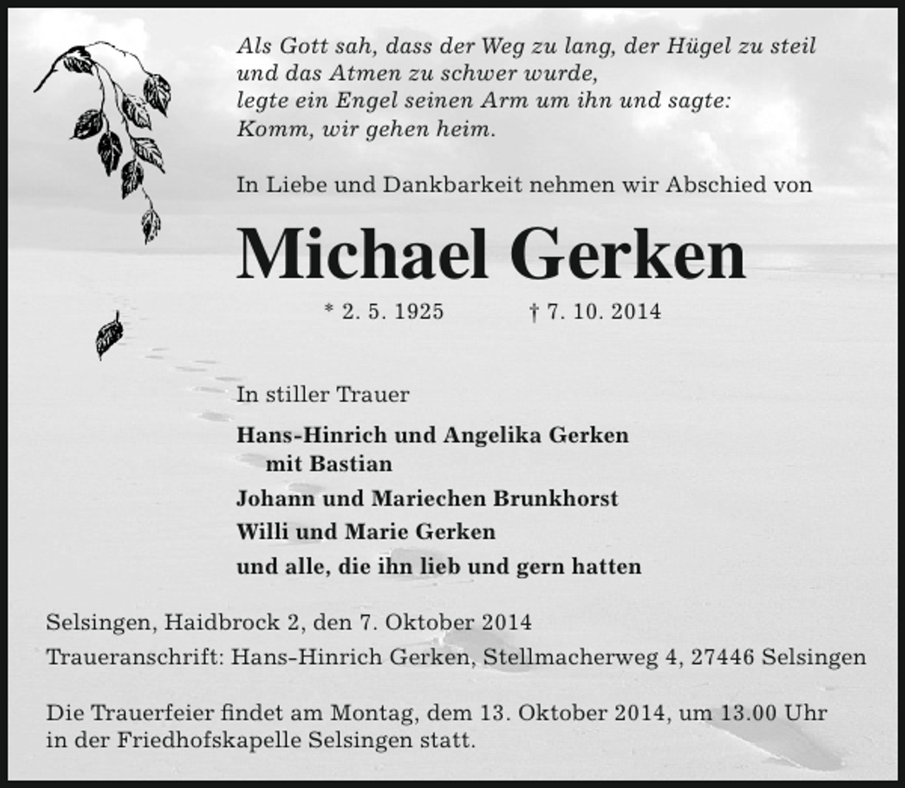 <p>Als Gott sah, dass der Weg zu lang, der Hügel zu steil<br />und das Atmen zu schwer wurde,<br />legte ein Engel seinen Arm um ihn und sagte:<br />Komm, wir gehen heim.<br />In Liebe und Dankbarkeit nehmen wir Abschied von</p><p>Michael Gerken<br />* 2. 5. 1925</p><p>† 7. 10. 2014</p><p>In stiller Trauer<br />Hans-Hinrich und Angelika Gerken<br />mit Bastian<br />Johann und Mariechen Brunkhorst<br />Willi und Marie Gerken<br />und alle, die ihn lieb und gern hatten<br />Selsingen, Haidbrock 2, den 7. Oktober 2014<br />Traueranschrift: Hans-Hinrich Gerken, Stellmacherweg 4, 27446 Selsingen<br />Die Trauerfeier findet am Montag, dem 13. Oktober 2014, um 13.00 Uhr<br />in der Friedhofskapelle Selsingen statt.</p>